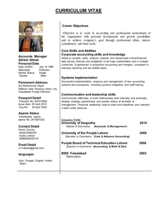 CURRICULUM VITAE
Accounts Manager
Zaheer Abbas
Personal Data
Date of Birth July 15 1986
Nationality Pakistani
Marital Status Single
Gender Male
Permanent Address
S/o Muhammad Hayat
Defence view Housing colony city
Faisalabad Punjab,Pakistan
Passport Detail
Passport No. BX1010852
Issue date: 29 April 2015
Exp No:: 28 April 2020
Aqama Status
Transferable Iqama:
Iqama No: 2413001252
Contact Detail
Home Country
+923437845378
Sudia contact
00966595535116
Email Detail
zr11abbas@gmail.com
languages
Urdu, Punjabi, English, Arabic
Basic
Career Objectives
Objective is to work in an exciting and professional environment of
the organization with personal development and growth possibilities
and to achieve company’s goal through professional ethics, sincere
commitment and hard work.
Core Skills and Abilities
Corporate accounting skills and knowledge
Ability to compile, verify, analyze, interpret and disseminate critical financial
data (actual, forecast and budgeted) to all major stakeholders and in multiple
currencies. Experienced in acquisition accounting and mergers, competent in
statutory reporting and tax related tasks.
Systems implementation
Successful implementation, analysis and management of new accounting
systems and procedures, including systems integration and staff training
Communication and leadership skills
Communicate effectively to build relationships both internally and externally,
develop strategic partnerships and provide advice at all levels of
management. Proactive leadership style to meet strict deadlines and maintain
a team under pressure
Education Profile
University of Sargodha 2014
Master of Commerce (Accounts & Management )
University of the Punjab Lahore 2008
Bachelor in Commerce (Cost & Advance Accounting)
Punjab Board of Technical Education Lahore 2006
Diploma in Commerce (Accounting & Math & Stat)
BISE Faisalabad 2003
Matriculation
 