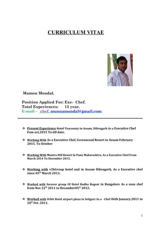 CURRICULUM VITAE
Mamon Mondal.
Position Applied For: Exe- Chef.
Total Experiences: 13 year.
E-mail - chef. munnamondal@gmail.com
 Present Experience Hotel Teacounty in Assam, Dibrugarh As a Executive Chef
Fom oct,2015 To till date.
 Working With As a Executive Chef, Greenwood Resort in Assam February
2015. To October
 Working With Mantra Hill Resort In Pune Maharashtra, As a Executive Chef From
March 2014 To December 2015.
 Working with v2hGroup hotel and in Assam Dibrugarh, As a Executive chef
since 05th
March 2013.
 Worked with Saravor group Of Hotel Radha Regent in Bangalore As a sous chef
from Nov 22th
2011 to Decamber05th
2012.
 Worked with Orbit Hotel airport plaza in Seliguri As a -Chef 06th January.2011 to
20th
Oct .2011.
1
 