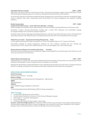 Page 2
Schneider Electric Canada 2005 – 2008
Reporting to the North American Transformation Leader, developed and managed complex national OCM plans for both
SAP and PeopleSoft implementations for consistency with global and North American OCM initiatives.
As an Internal Consultant, developed and deployed change management for several business initiatives including Six Sigma
projects, employee share plan, compensation plans, procurement tool, talent management and employer branding
initiatives.
Brady Corporation 1997 - 2005
Organizational Effectiveness – Senior HR Project Manager (Canada)
Project managed several global system implementations on time and budget meeting both business and human needs.
Developed a holistic learning infrastructure strategy with a robust LMS component and consolidated existing
learning/knowledge tools accessible by all global employees.
President's Value Award recognizing outstanding performance, customer focus, bold and decisive action, and inspirational
leadership; Recipient of the Netg (Thomson Learning) Illuminati Award for Best E-Learning Measurement program.
Global Process Leader – Organizational Change Management (U.S.)
Lead the global organizational change management of a 3 year SAP implementation in U.S., Canada, and Europe.
Successfully managed all change management initiatives for user readiness, including end user training and
communication, for five separate SAP implementations in U.S., Canada, Belgium, U.K., France and Germany.
Human Resources Manager for Canadian Operations (Canada)
HR Leader for the Canadian operations, provided due diligence and managed the successful merger of two divisions as well
as the successful sale of a third division.
Pitney Bowes of Canada Ltd 1991 - 1997
Implementation of a national Call Centre which included hiring and on boarding of 120 customer care representatives (both
unilingual and bilingual) to ensure strategic direction of company was successful.
Managed the HR portfolio including Distribution Centre, Manufacturing operations and Call Centre; Coaching of business
leaders for ongoing coaching/career development, leadership competencies and performance management.
EDUCATION AND CERTIFICATIONS
York University
Bachelor of Arts, Honours – Sociology
Seneca College
Post graduate diploma in Human Resources Management - High Honours
HRPA
CHRP Designation
PROSCI
Prosci /ADKAR change management certification
IMA
Accelerating Implementation Methodology (AIM) for change management
Other Training
 Certified MBTI Administrator and Facilitator
 Certified Zodiak Facilitator for Finance for Non-Financial Managers program
 DDI Facilitator – Essentials of Management
 Project Management
 Acceleration Workshops for New Leaders / New Teams
Systems / Tools Knowledge include SAP, PeopleSoft, ODPN, uPerform, Success Factors, Citrix, Hyperion Reporting tool,
Valchemy M&A management software; Project management tools include Microsoft Project, Workbench, Visio, Solution
Manager, Project Link and SharePoint; Proficient in MS Office suite and Lotus products.
 