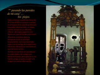 *" pasando las paredes de mi casa”…   los  piojos. Todo comenzó cuando las chicas de 3º 1º de ADICO se sacaron una foto en el espejo de la sala de profesores. Si pueden observar bien, se darán cuenta  de que en un extremo inferior  del espejo aparece una figura con ojos brillantes y borrosos.  Nosotras sentimos como la temperatura de la sala bajó bruscamente- es lo que explicaba López Lucía( testigo de la aparición) haciendo referencia al momento en que tomaron la foto.  La foto se mantuvo en secreto por las autoridades del colegio por bastante tiempo, pero gracias a una fuente amiga yo pude acceder a la imagen y a cierta información. 