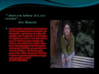 *" dímelo a mi, háblame  de ti, yo te escuchare”… Eros  Ramazotti. Una horrible experiencia le pasó a Cinthia Casas cuando se sacó una fotografía  sentada en el patio del colegio casi llegando al anochecer. Una gitana anciana  le había dicho que no entrara a ese colegio de noche, pero ella fue y entró. Solo tenemos de testigo las fotos de la cámara de Cinthia, ya que ella no volvió a hablar. Gracias a esta joven hoy sabemos que el terrible misterio que esconde este colegio es la presencia de … ¡FANTASMAS! 
