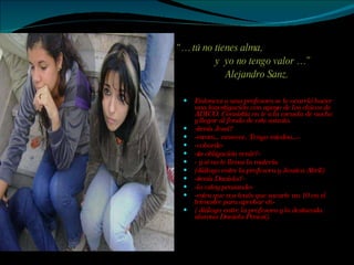 “…  tú no tienes alma, y  yo no tengo valor …” Alejandro Sanz. Entonces a una profesora se le ocurrió hacer una investigación con apoyo de los chicos de ADICO. Consistía en ir a la escuela de noche y llegar al fondo de este asunto.  -¿venís Jessi? -mmm…noseeee. Tengo miedoo...- -cobarde-  -¿es obligación venir?- - y si no te llevas la materia (diálogo entre la profesora y Jessica Abril)  -¿venís Daniela?- -lo estoy pensando- -mira que vos tenés que sacarte un 10 en el trimestre para aprobar eh- ( diálogo entre la profesora y la destacada alumna Daniela Penesi). 