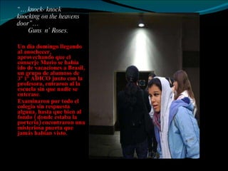“…  knock- knock knocking on the heavens  door”…   Guns  n’ Roses.  Un día domingo llegando al anochecer, aprovechando que el conserje Mario se había ido de vacaciones a Brasil, un grupo de alumnos de 3º 1º ADICO junto con la profesora, entraron al la escuela sin que nadie se enterase.  Examinaron por todo el colegio sin respuesta alguna, hasta que bien al fondo ( donde estaba la portería) encontraron una misteriosa puerta que jamás habían visto.  