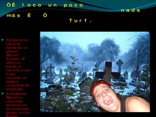 “…  loco un poco   nada más …  “  Turf. El primero en cruzar la puerta fue el alumno Manuel Serrano. Al abrir esa puerta se volvió loco con lo que encontró, un antiguo cementerio de templarios.  Actualmente Manuel se encuentra internado en un manicomio porque se cree Rambo.  