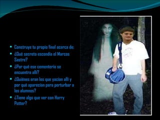 Construye tu propio final acerca de:  ¿Qué secreto escondía el Marcos Sastre? ¿Por qué ese cementerio se encuentra allí?  ¿Quiénes eran los que yacían allí y por qué aparecían para perturbar a los alumnos? ¿Tiene algo que ver con Harry Potter?  