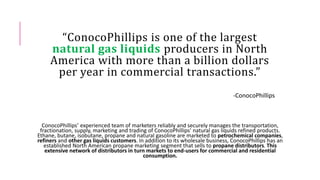 “ConocoPhillips is one of the largest
natural gas liquids producers in North
America with more than a billion dollars
per year in commercial transactions.”
-ConocoPhillips
ConocoPhillips’ experienced team of marketers reliably and securely manages the transportation,
fractionation, supply, marketing and trading of ConocoPhillips' natural gas liquids refined products.
Ethane, butane, isobutane, propane and natural gasoline are marketed to petrochemical companies,
refiners and other gas liquids customers. In addition to its wholesale business, ConocoPhillips has an
established North American propane marketing segment that sells to propane distributors. This
extensive network of distributors in turn markets to end-users for commercial and residential
consumption.
 
