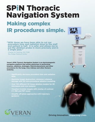 Making complex
IR procedures simple.
“With Veran we have been able to cut our
procedure time and radiation dose to the staff
and patient in half. It is safer and allows me to
put the ablation probe in more precisely and in
a single pass.”
Charles W. Nutting, DO, FSIR
Sky Ridge Medical Center
Veran’s SPiN Thoracic Navigation System is an electromagnetic
navigation platform that assists physicians in performing
biopsies, ablations, drainages, ﬁducial placements and other
procedures for the lungs, liver, kidneys and other thoracic
anatomy.
• Signiﬁcantly decrease procedure time and radiation
dose
• Maximize target destruction; minimize collateral
damage with 3D intra-procedural ablation modeling
• Over 150 different 3D tissue ablation models for RF,
microwave and cryo systems
• Visualize invisible targets with overlay of contrast
CT, MRI and PET scans
• Simplify off-plane approaches with trajectory
guidance
Driving Innovation. Impacting Lives.
SPiN Thoracic
Navigation System
 