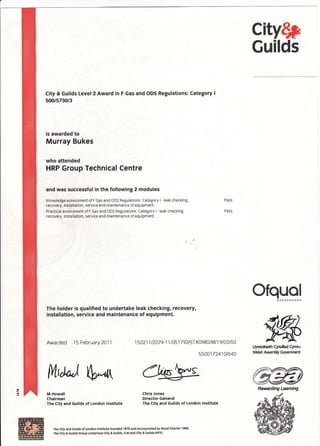 city$p
Guilds
City & Guilds Level2 Award in
500/5730/3
F Gas and ODS Regulations: Category I
is awarded to
Murray Bukes
who attended
HRP Group Technical Centre
and was successful in the following 2 modules
Knowledge assessment of F Gas and ODS Regulations: Category I - leak checking,
recovery, installation, service and maintenance of equipment.
Practical assessment of F Gas and ODS Regulations: Category I - leak checking,
recovery, installation, service and maintenance of equipment.
The holder is qualified to undertake leak checking, recovery,
installation, service and maintenance of equipment.
Awarded 15 February 2011 1 5021 1 t207 9-1 1 I 051 7 92tsr X0980/M/ 1 9 I A3 150
5500172410t640
Pass
Pa ss
ilfr,,;*,l
S*rt
Ofquol&H*#HESffiffi&
#ffiLlywodneth Cynuliad Cyrnru
Vebh AsemHy Government
ffiamWRewarding Leaming
M Howell
Chairman
The City and Guilds of London lnstitute
Chris Jones
Director-General
The City and Guilds of London lnstitute
The city and Guilds o{ London lnstitute founded 1878 and lncorporated by Royal Charter 1 9qr.
The City & Guilds Grcup compris€s City & Guilds, ILM and City & Guilds NPrc-
 
