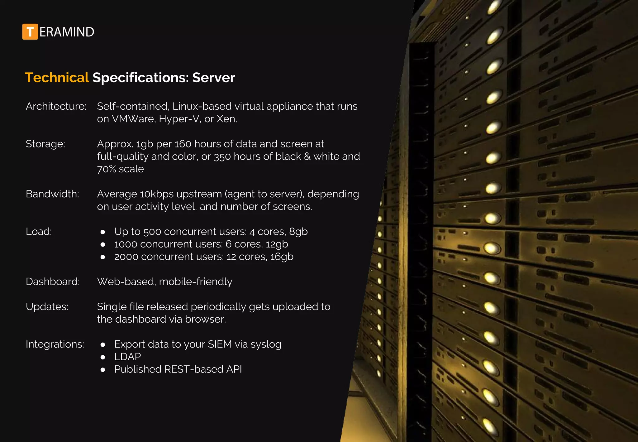 Technical Specifications: Server
Architecture:
Storage:
Bandwidth:
Load:
Dashboard:
Updates:
Integrations:
Self-contained, Linux-based virtual appliance that runs
on VMWare, Hyper-V, or Xen.
Approx. 1gb per 160 hours of data and screen at
full-quality and color, or 350 hours of black & white and
70% scale
Average 10kbps upstream (agent to server), depending
on user activity level, and number of screens.
● Up to 500 concurrent users: 4 cores, 8gb
● 1000 concurrent users: 6 cores, 12gb
● 2000 concurrent users: 12 cores, 16gb
Web-based, mobile-friendly
Single file released periodically gets uploaded to
the dashboard via browser.
● Export data to your SIEM via syslog
● LDAP
● Published REST-based API
 