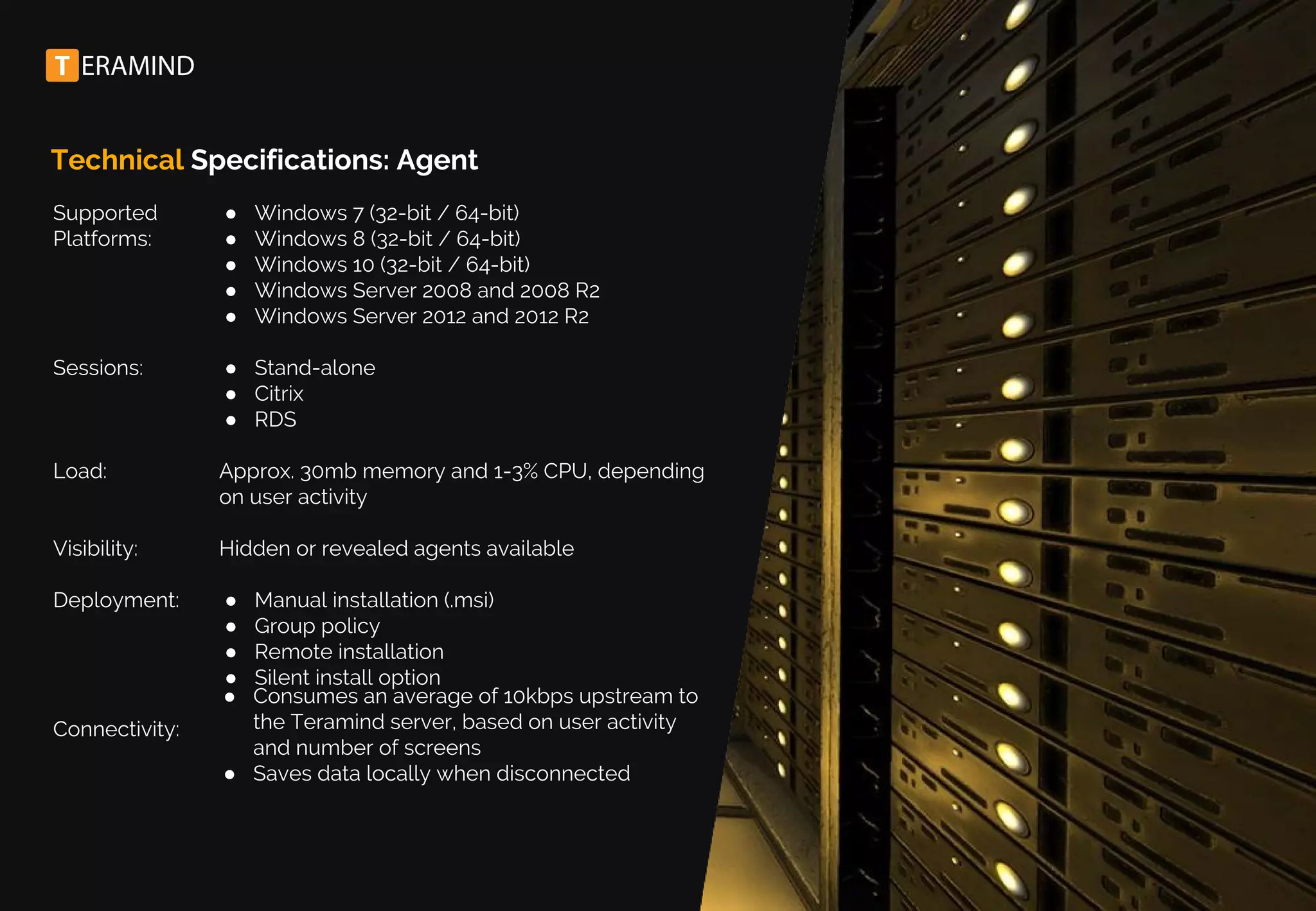 Technical Specifications: Agent
Supported
Platforms:
Sessions:
Load:
Visibility:
Deployment:
Connectivity:
● Windows 7 (32-bit / 64-bit)
● Windows 8 (32-bit / 64-bit)
● Windows 10 (32-bit / 64-bit)
● Windows Server 2008 and 2008 R2
● Windows Server 2012 and 2012 R2
● Stand-alone
● Citrix
● RDS
Approx. 30mb memory and 1-3% CPU, depending
on user activity
Hidden or revealed agents available
● Manual installation (.msi)
● Group policy
● Remote installation
● Silent install option
● Consumes an average of 10kbps upstream to
the Teramind server, based on user activity
and number of screens
● Saves data locally when disconnected
 