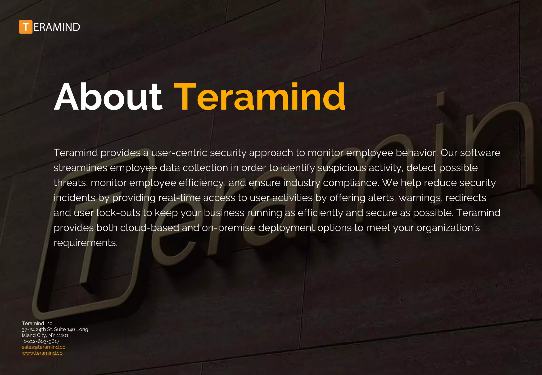 About Teramind
Teramind provides a user-centric security approach to monitor employee behavior. Our software
streamlines employee data collection in order to identify suspicious activity, detect possible
threats, monitor employee efficiency, and ensure industry compliance. We help reduce security
incidents by providing real-time access to user activities by offering alerts, warnings, redirects
and user lock-outs to keep your business running as efficiently and secure as possible. Teramind
provides both cloud-based and on-premise deployment options to meet your organization’s
requirements.
Teramind Inc
37-24 24th St. Suite 140 Long
Island City, NY 11101
+1-212-603-9617
sales@teramind.co
www.teramind.co
 
