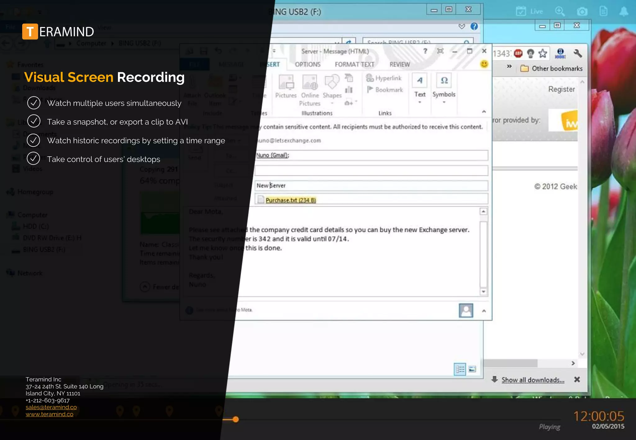 Visual Screen Recording
Watch multiple users simultaneously
Take a snapshot, or export a clip to AVI
Watch historic recordings by setting a time range
Take control of users’ desktops
Teramind Inc
37-24 24th St. Suite 140 Long
Island City, NY 11101
+1-212-603-9617
sales@teramind.co
www.teramind.co
 
