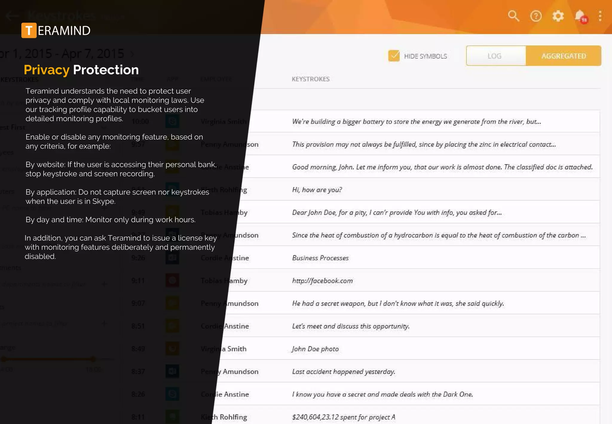 Privacy Protection
Teramind understands the need to protect user
privacy and comply with local monitoring laws. Use
our tracking profile capability to bucket users into
detailed monitoring profiles.
Enable or disable any monitoring feature, based on
any criteria, for example:
By website: If the user is accessing their personal bank,
stop keystroke and screen recording.
By application: Do not capture screen nor keystrokes
when the user is in Skype.
By day and time: Monitor only during work hours.
In addition, you can ask Teramind to issue a license key
with monitoring features deliberately and permanently
disabled.
 