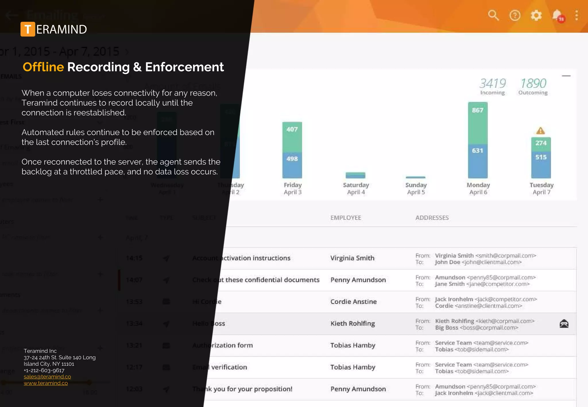 Offline Recording & Enforcement
When a computer loses connectivity for any reason,
Teramind continues to record locally until the
connection is reestablished.
Automated rules continue to be enforced based on
the last connection’s profile.
Once reconnected to the server, the agent sends the
backlog at a throttled pace, and no data loss occurs.
Teramind Inc
37-24 24th St. Suite 140 Long
Island City, NY 11101
+1-212-603-9617
sales@teramind.co
www.teramind.co
 