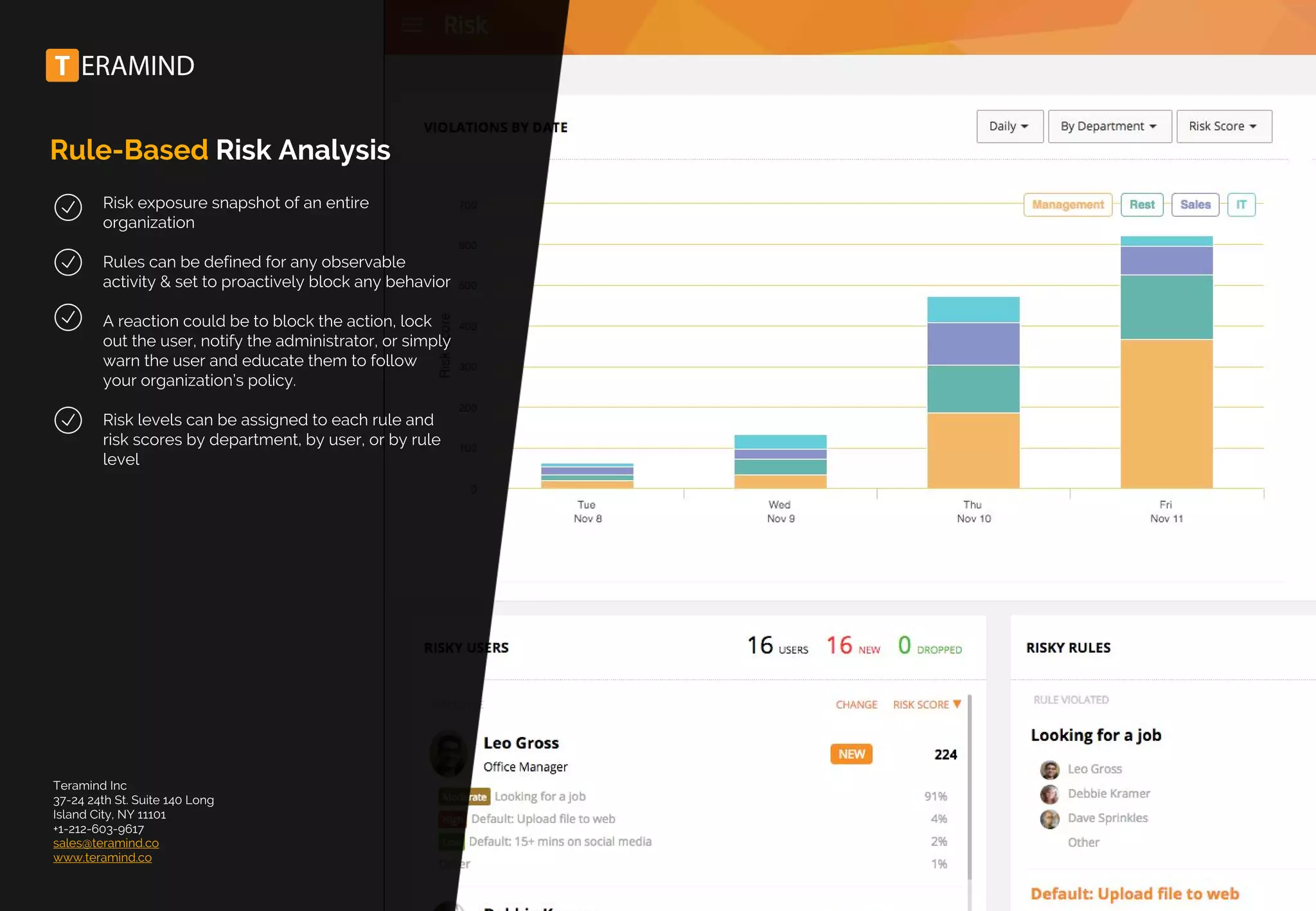 Rule-Based Risk Analysis
Risk exposure snapshot of an entire
organization
Rules can be defined for any observable
activity & set to proactively block any behavior
A reaction could be to block the action, lock
out the user, notify the administrator, or simply
warn the user and educate them to follow
your organization’s policy.
Risk levels can be assigned to each rule and
risk scores by department, by user, or by rule
level
Teramind Inc
37-24 24th St. Suite 140 Long
Island City, NY 11101
+1-212-603-9617
sales@teramind.co
www.teramind.co
 