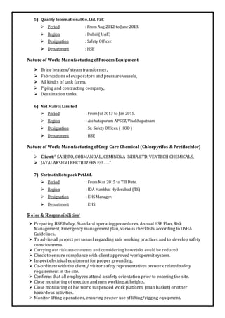 5) QualityInternational Co.Ltd. FZC
 Period : From Aug 2012 to June 2013.
 Region : Dubai ( UAE)
 Designation : Safety Officer.
 Department : HSE
Nature of Work: Manufacturing of Process Equipment
 Brine heaters/ steam transformer,
 Fabrications of evaporators and pressure vessels,
 All kind s of tank farms,
 Piping and contracting company,
 Desalination tanks.
6) Net Matrix Limited
 Period : From Jul 2013 to Jan 2015.
 Region : Atchutapuram APSEZ,Visakhapatnam
 Designation : Sr. Safety Officer.( HOD)
 Department : HSE
Nature of Work: Manufacturing of Crop Care Chemical (Chlorpyrifos & Pretilachlor)
 Client:“ SABERO, CORMANDAL, CEMINOVA INDIA LTD, VENTECH CHEMICALS,
 JAYALAKSHMI FERTILIZERS Ext.......“
7) ShrinathRotopackPvt.Ltd.
 Period : From Mar 2015 to Till Date.
 Region : IDA Mankhal Hyderabad (TS)
 Designation : EHS Manager.
 Department : EHS
Roles & Responsibilities:
 Preparing HSE Policy, Standard operating procedures, Annual HSE Plan, Risk
Management, Emergency management plan, various checklists according to OSHA
Guidelines.
 To advise all project personnel regarding safe working practices and to develop safety
consciousness.
 Carrying out risk assessments and considering how risks could be reduced.
 Check to ensure compliance with client approved work permit system.
 Inspect electrical equipment for proper grounding.
 Co-ordinate with the client / visitor safety representatives on work related safety
requirement in the site.
 Confirms that all employees attend a safety orientation prior to entering the site.
 Close monitoring of erection and men working at heights.
 Close monitoring of hot work, suspended work platform, (man basket) or other
hazardous activities.
 Monitor lifting operations, ensuring proper use of lifting/rigging equipment.
 