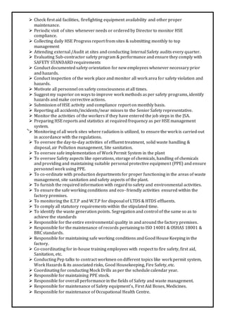  Check first aid facilities, firefighting equipment availability and other proper
maintenance.
 Periodic visit of sites whenever needs or ordered by Director to monitor HSE
compliance.
 Collecting daily HSE Progress report from sites & submitting monthly to top
management
 Attending external /Audit at sites and conducting Internal Safety audits every quarter.
 Evaluating Sub-contractor safety program & performance and ensure they comply with
SAFETY STANDARD requirements
 Conduct documented safety orientation for new employees whenever necessary prior
and hazards.
 Conduct inspection of the work place and monitor all work area for safety violation and
hazards.
 Motivate all personnel on safety consciousness at all times.
 Suggest my superior on ways to improve work methods as per safety programs, identify
hazards and make corrective actions.
 Submission of HSE activity and compliance report on monthly basis.
 Reporting all accidents/incidents/near misses to the Senior Safety representative.
 Monitor the activities of the workers if they have entered the job steps in the JSA.
 Preparing HSE reports and statistics at required frequency as per HSE management
system.
 Monitoring of all work sites where radiation is utilized, to ensure the work is carried out
in accordance with the regulations.
 To oversee the day-to-day activities of effluent treatment, solid waste handling &
disposal, air Pollution management, Site sanitation.
 To oversee safe implementation of Work Permit System in the plant
 To oversee Safety aspects like operations, storage of chemicals, handling of chemicals
and providing and maintaining suitable personal protective equipment (PPE) and ensure
personnel work using PPE.
 To co-ordinate with production departments for proper functioning in the areas of waste
management, site sanitation and safety aspects of the plant.
 To furnish the required information with regard to safety and environmental activities.
 To ensure the safe working conditions and eco- friendly activities ensured within the
factory premises.
 To monitoring the E.T.P and W.T.P for disposal of LTDS & HTDS effluents.
 To comply all statutory requirements within the stipulated time.
 To identify the waste generation points. Segregation and control of the same so as to
achieve the standards
 Responsible for the entire environmental quality in and around the factory premises.
 Responsible for the maintenance of records pertaining to ISO 14001 & OSHAS 18001 &
BRC standards.
 Responsible for maintaining safe working conditions and Good House Keeping in the
factory.
 Co-coordinating for in-house training employees with respect to fire safety, first aid,
Sanitation, etc.
 Conducting Pep talks to contract workmen on different topics like work permit system,
Work Hazards & its associated risks, Good Housekeeping, Fire Safety, etc.
 Coordinating for conducting Mock Drills as per the schedule calendar year.
 Responsible for maintaining PPE stock.
 Responsible for overall performance in the fields of Safety and waste management.
 Responsible for maintenance of Safety equipment’s, First Aid Boxes, Medicines.
 Responsible for maintenance of Occupational Health Centre.
 