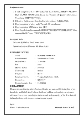Project & Award
1. I had Completion of the INTEGRATED GAS DEVELOPMENT PROJECT,
DAS ISLAND, ADGAS-UAE, Under the Contract of Quality International
Co.Ltd as a SAFETY OFFICER.
2. I Received Safety Award from Quality International Co.Ltd in UAE.
3. I had completion of safety audit Through BG consultancy.
4. I had completion QMS course from BRC.
5. I had Completion of the upgraded FIRE HYDRANT SYSTEM PROJECT (Own
designed) in SRPL as a SAFETY MANAGER.
Computer Skills
Packages: MS Office, Excel, power point
Operating System: Windows XP, Vista, 7 & 8
PERSONAL PROFILE:
Name : Kishore Kumar R.D.S
Father’s name : Madhava Rao (Late)
Date of Birth : 18.04.1980
Sex : Male
Marital Status : Married
Nationality : Indian
Religion : Hindu
Language known : Telugu, English and Hindi.
Passport no : K3408467
Passports expire date : 01.03.2022
DECLARATION:
I hereby declare that the above furnished details are true and fair to the best of my
knowledge and belief. Also I believe that I can build up and conduct a great career
with you, thus in turn contributing to the growth and prosperity of the firm that will
be beneficial mutually to the organization and myself.
Date:
Place: Visakhapatnam (Kishore Kumar R.D.S)
 