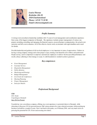 CV – Louise Thorsøe Page 1
Louise Thorsøe
Broholms Alle 20
2920 Charlottenlund
Phone: +45 81 73 18 90
Email: l.thorsoee@gmail.com
Profile Summary
A strong event consultant orleadership candidate with 13 years of event management and coordination experience
from some of the biggest companies in Denmark. My experience includes project management of various size
projects including controlling and managing the financial aspects, ensure all project communication, the actual event
execution and full event evaluation. All of this often in a hectic work environment with tight deadlines and a need
for details.
Possible leadership and guidance of all involved employees is very important in terms of expectations. I believe in
having a strong company strategy and a clear project scope,creating a red thread for all to follow and understand.
People are key, and it is important to empower and motivate employees to deliver the best possible performance and
results,always adhering to that strategy or scope.A solid foundation is needed to achieve greatness.
Key competences
 Event Management
 Customer Service
 Hospitality Management
 Public Relation
 Marketing and Strategy
 Budget Management
 Live Events & Conferences
 Meeting Planning
 Project Management
 Sense for Details
Professional Background
CEO
LTL Event
Copenhagen,Denmark
Sep. 2012 to Present
Founded my own consultancy company,offering my event experience to potential clients in Denmark, while
relocating to Houston,US for personalreasons.Did various projects for some selected customers, before putting my
business on hold for a couple of years. Now I am back in the game, as of February 2016, and very much active in
pursuing the potential for LTL Event and ensuring new clients.
 