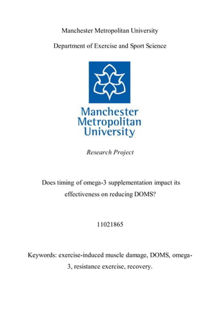 Manchester Metropolitan University
Department of Exercise and Sport Science
Research Project
Does timing of omega-3 supplementation impact its
effectiveness on reducing DOMS?
11021865
Keywords: exercise-induced muscle damage, DOMS, omega-
3, resistance exercise, recovery.
 