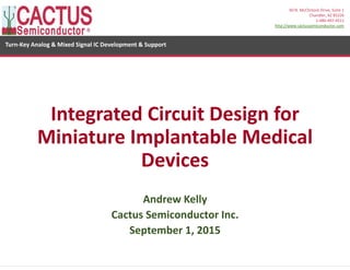 1
Turn‐Key Analog & Mixed Signal IC Development & Support
60 N. McClintock Drive, Suite 1
Chandler, AZ 85226
1‐480‐497‐4511
http://www.cactussemiconductor.com
Integrated Circuit Design for 
Miniature Implantable Medical 
Devices
Andrew Kelly
Cactus Semiconductor Inc.
September 1, 2015
 