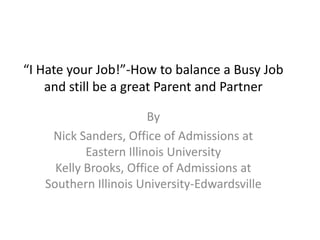 “I Hate your Job!”-How to balance a Busy Job
    and still be a great Parent and Partner

                        By
    Nick Sanders, Office of Admissions at
           Eastern Illinois University
     Kelly Brooks, Office of Admissions at
   Southern Illinois University-Edwardsville
 