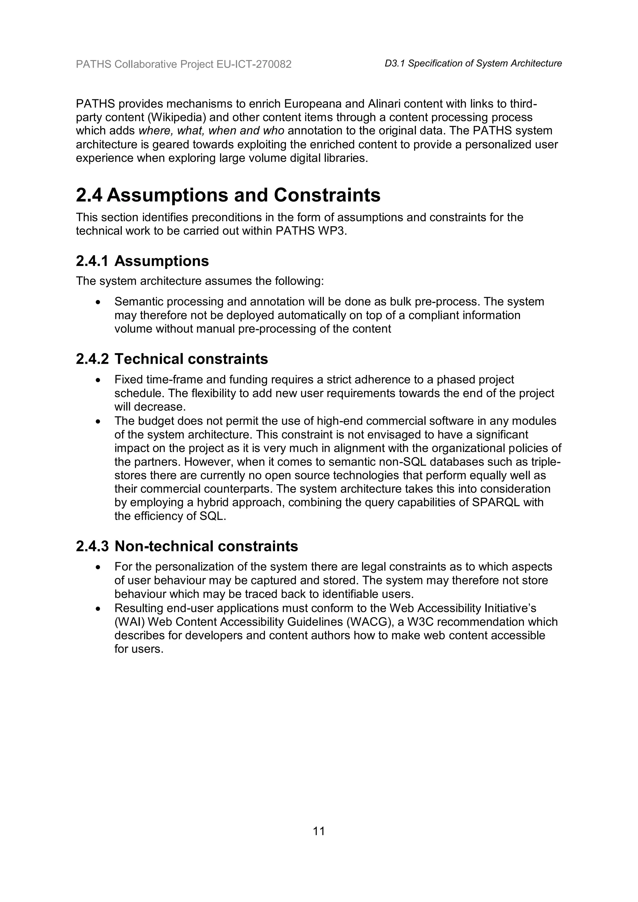PATHS Collaborative Project EU-ICT-270082                   D3.1 Specification of System Architecture



PATHS provides mechanisms to enrich Europeana and Alinari content with links to third-
party content (Wikipedia) and other content items through a content processing process
which adds where, what, when and who annotation to the original data. The PATHS system
architecture is geared towards exploiting the enriched content to provide a personalized user
experience when exploring large volume digital libraries.


2.4 Assumptions and Constraints
This section identifies preconditions in the form of assumptions and constraints for the
technical work to be carried out within PATHS WP3.

2.4.1 Assumptions
The system architecture assumes the following:
      Semantic processing and annotation will be done as bulk pre-process. The system
       may therefore not be deployed automatically on top of a compliant information
       volume without manual pre-processing of the content

2.4.2 Technical constraints
      Fixed time-frame and funding requires a strict adherence to a phased project
       schedule. The flexibility to add new user requirements towards the end of the project
       will decrease.
      The budget does not permit the use of high-end commercial software in any modules
       of the system architecture. This constraint is not envisaged to have a significant
       impact on the project as it is very much in alignment with the organizational policies of
       the partners. However, when it comes to semantic non-SQL databases such as triple-
       stores there are currently no open source technologies that perform equally well as
       their commercial counterparts. The system architecture takes this into consideration
       by employing a hybrid approach, combining the query capabilities of SPARQL with
       the efficiency of SQL.

2.4.3 Non-technical constraints
      For the personalization of the system there are legal constraints as to which aspects
       of user behaviour may be captured and stored. The system may therefore not store
       behaviour which may be traced back to identifiable users.
      Resulting end-user applications must conform to the Web Accessibility Initiative‟s
       (WAI) Web Content Accessibility Guidelines (WACG), a W3C recommendation which
       describes for developers and content authors how to make web content accessible
       for users.




                                              11
 