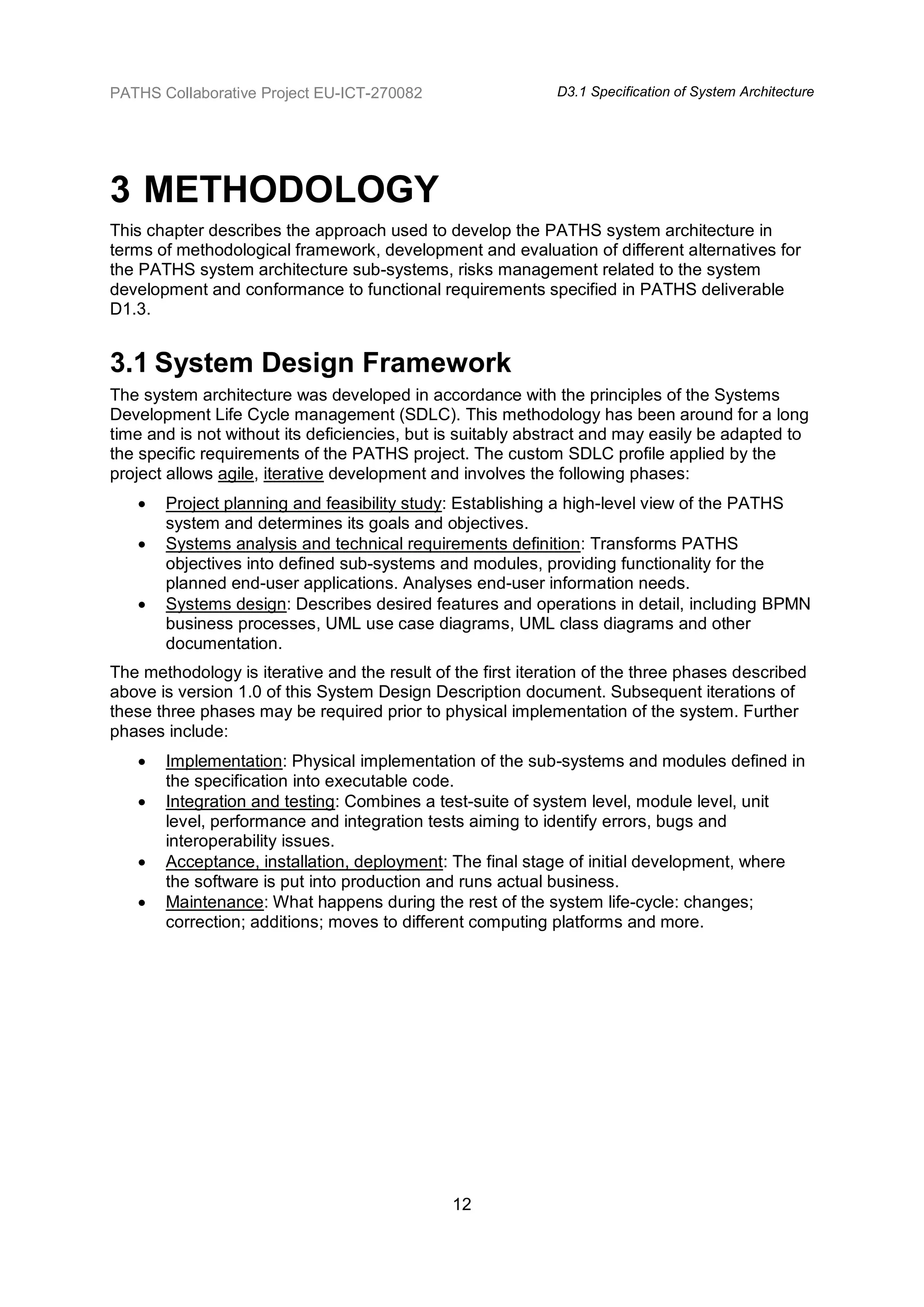 PATHS Collaborative Project EU-ICT-270082                    D3.1 Specification of System Architecture




3 METHODOLOGY
This chapter describes the approach used to develop the PATHS system architecture in
terms of methodological framework, development and evaluation of different alternatives for
the PATHS system architecture sub-systems, risks management related to the system
development and conformance to functional requirements specified in PATHS deliverable
D1.3.


3.1 System Design Framework
The system architecture was developed in accordance with the principles of the Systems
Development Life Cycle management (SDLC). This methodology has been around for a long
time and is not without its deficiencies, but is suitably abstract and may easily be adapted to
the specific requirements of the PATHS project. The custom SDLC profile applied by the
project allows agile, iterative development and involves the following phases:
      Project planning and feasibility study: Establishing a high-level view of the PATHS
       system and determines its goals and objectives.
      Systems analysis and technical requirements definition: Transforms PATHS
       objectives into defined sub-systems and modules, providing functionality for the
       planned end-user applications. Analyses end-user information needs.
      Systems design: Describes desired features and operations in detail, including BPMN
       business processes, UML use case diagrams, UML class diagrams and other
       documentation.
The methodology is iterative and the result of the first iteration of the three phases described
above is version 1.0 of this System Design Description document. Subsequent iterations of
these three phases may be required prior to physical implementation of the system. Further
phases include:
      Implementation: Physical implementation of the sub-systems and modules defined in
       the specification into executable code.
      Integration and testing: Combines a test-suite of system level, module level, unit
       level, performance and integration tests aiming to identify errors, bugs and
       interoperability issues.
      Acceptance, installation, deployment: The final stage of initial development, where
       the software is put into production and runs actual business.
      Maintenance: What happens during the rest of the system life-cycle: changes;
       correction; additions; moves to different computing platforms and more.




                                               12
 