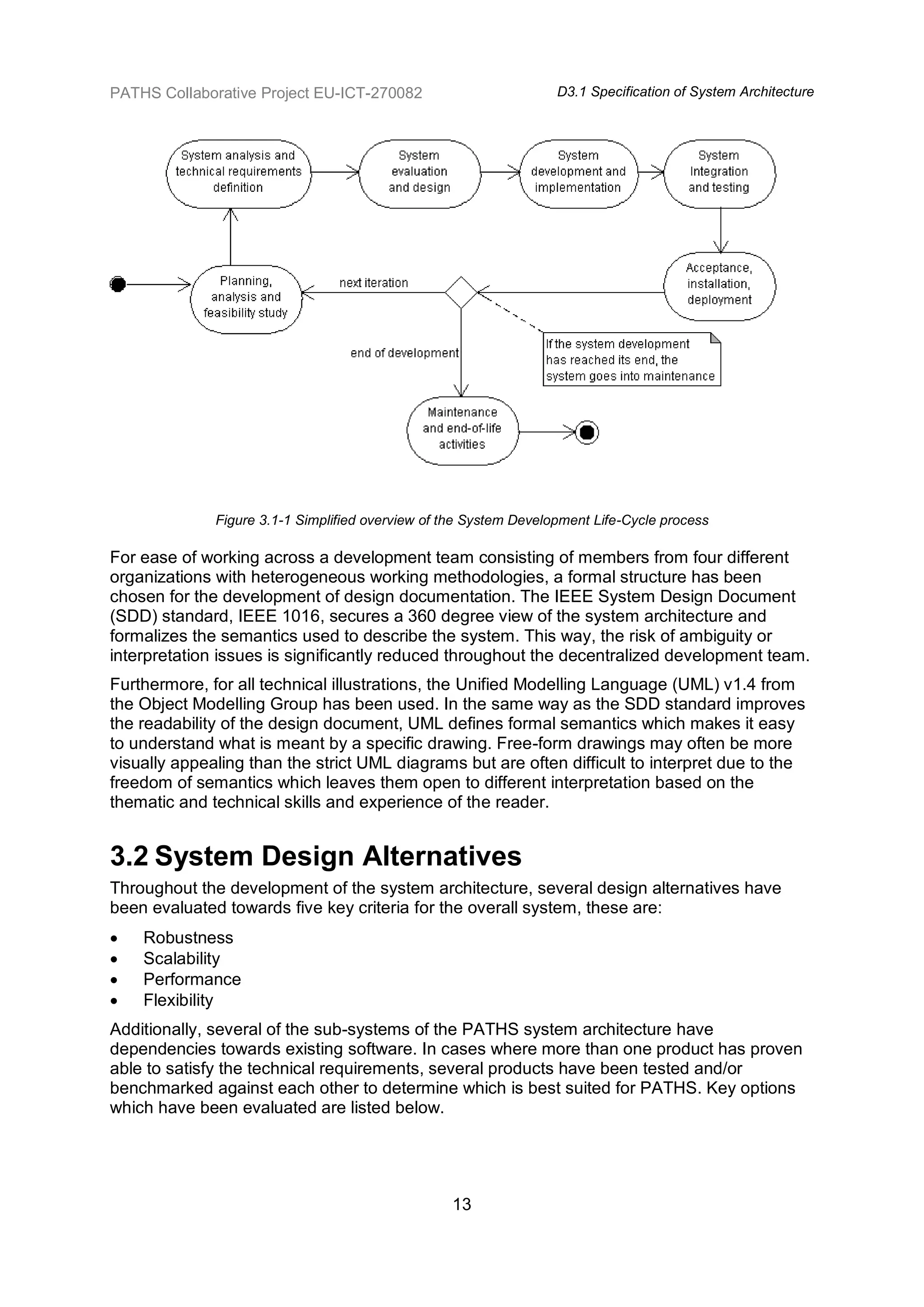 PATHS Collaborative Project EU-ICT-270082                          D3.1 Specification of System Architecture




              Figure 3.1-1 Simplified overview of the System Development Life-Cycle process

For ease of working across a development team consisting of members from four different
organizations with heterogeneous working methodologies, a formal structure has been
chosen for the development of design documentation. The IEEE System Design Document
(SDD) standard, IEEE 1016, secures a 360 degree view of the system architecture and
formalizes the semantics used to describe the system. This way, the risk of ambiguity or
interpretation issues is significantly reduced throughout the decentralized development team.
Furthermore, for all technical illustrations, the Unified Modelling Language (UML) v1.4 from
the Object Modelling Group has been used. In the same way as the SDD standard improves
the readability of the design document, UML defines formal semantics which makes it easy
to understand what is meant by a specific drawing. Free-form drawings may often be more
visually appealing than the strict UML diagrams but are often difficult to interpret due to the
freedom of semantics which leaves them open to different interpretation based on the
thematic and technical skills and experience of the reader.


3.2 System Design Alternatives
Throughout the development of the system architecture, several design alternatives have
been evaluated towards five key criteria for the overall system, these are:
   Robustness
   Scalability
   Performance
   Flexibility
Additionally, several of the sub-systems of the PATHS system architecture have
dependencies towards existing software. In cases where more than one product has proven
able to satisfy the technical requirements, several products have been tested and/or
benchmarked against each other to determine which is best suited for PATHS. Key options
which have been evaluated are listed below.




                                                  13
 