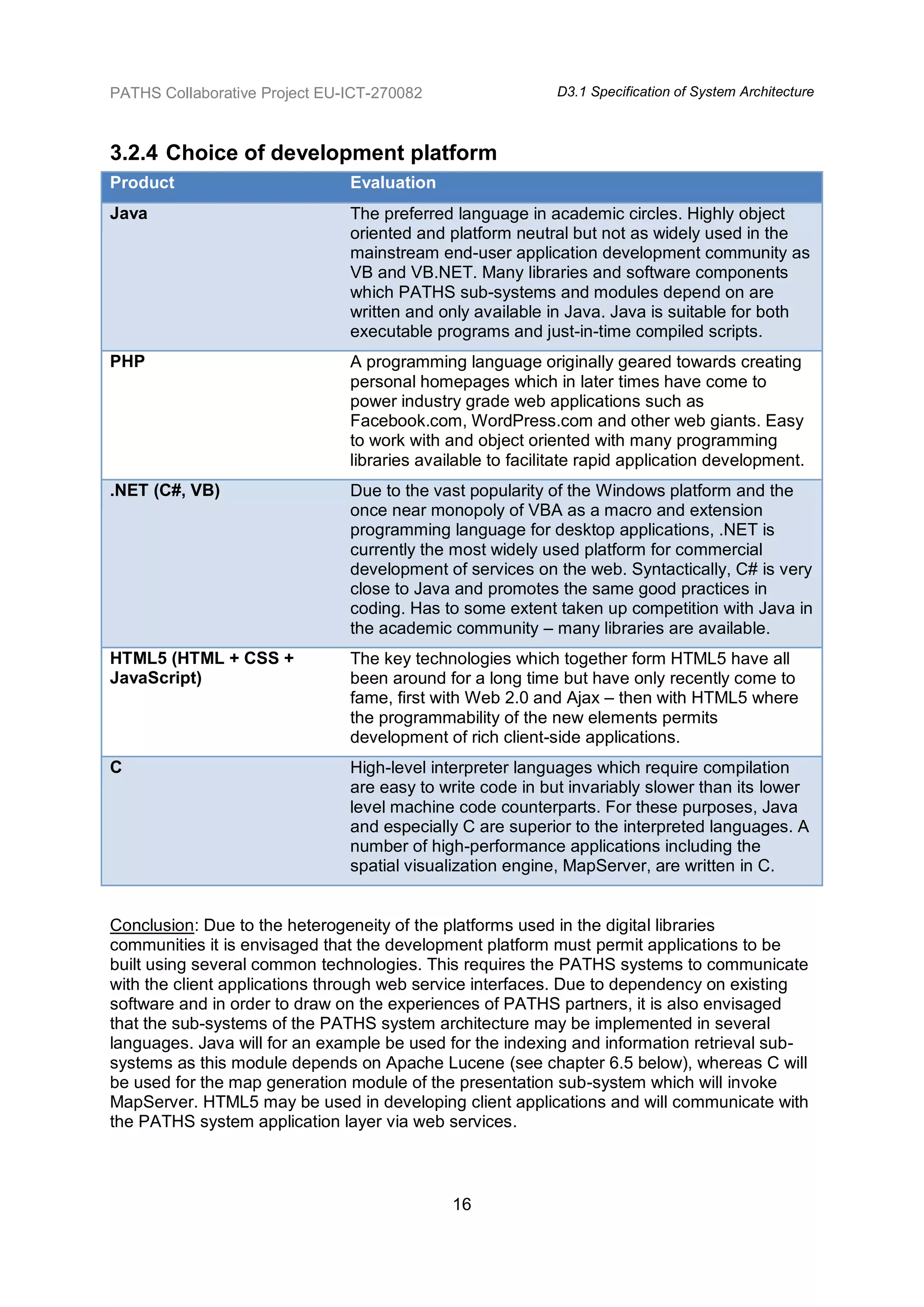 PATHS Collaborative Project EU-ICT-270082                   D3.1 Specification of System Architecture



3.2.4 Choice of development platform
Product                        Evaluation
Java                           The preferred language in academic circles. Highly object
                               oriented and platform neutral but not as widely used in the
                               mainstream end-user application development community as
                               VB and VB.NET. Many libraries and software components
                               which PATHS sub-systems and modules depend on are
                               written and only available in Java. Java is suitable for both
                               executable programs and just-in-time compiled scripts.
PHP                            A programming language originally geared towards creating
                               personal homepages which in later times have come to
                               power industry grade web applications such as
                               Facebook.com, WordPress.com and other web giants. Easy
                               to work with and object oriented with many programming
                               libraries available to facilitate rapid application development.
.NET (C#, VB)                  Due to the vast popularity of the Windows platform and the
                               once near monopoly of VBA as a macro and extension
                               programming language for desktop applications, .NET is
                               currently the most widely used platform for commercial
                               development of services on the web. Syntactically, C# is very
                               close to Java and promotes the same good practices in
                               coding. Has to some extent taken up competition with Java in
                               the academic community – many libraries are available.
HTML5 (HTML + CSS +            The key technologies which together form HTML5 have all
JavaScript)                    been around for a long time but have only recently come to
                               fame, first with Web 2.0 and Ajax – then with HTML5 where
                               the programmability of the new elements permits
                               development of rich client-side applications.
C                              High-level interpreter languages which require compilation
                               are easy to write code in but invariably slower than its lower
                               level machine code counterparts. For these purposes, Java
                               and especially C are superior to the interpreted languages. A
                               number of high-performance applications including the
                               spatial visualization engine, MapServer, are written in C.


Conclusion: Due to the heterogeneity of the platforms used in the digital libraries
communities it is envisaged that the development platform must permit applications to be
built using several common technologies. This requires the PATHS systems to communicate
with the client applications through web service interfaces. Due to dependency on existing
software and in order to draw on the experiences of PATHS partners, it is also envisaged
that the sub-systems of the PATHS system architecture may be implemented in several
languages. Java will for an example be used for the indexing and information retrieval sub-
systems as this module depends on Apache Lucene (see chapter 6.5 below), whereas C will
be used for the map generation module of the presentation sub-system which will invoke
MapServer. HTML5 may be used in developing client applications and will communicate with
the PATHS system application layer via web services.



                                             16
 