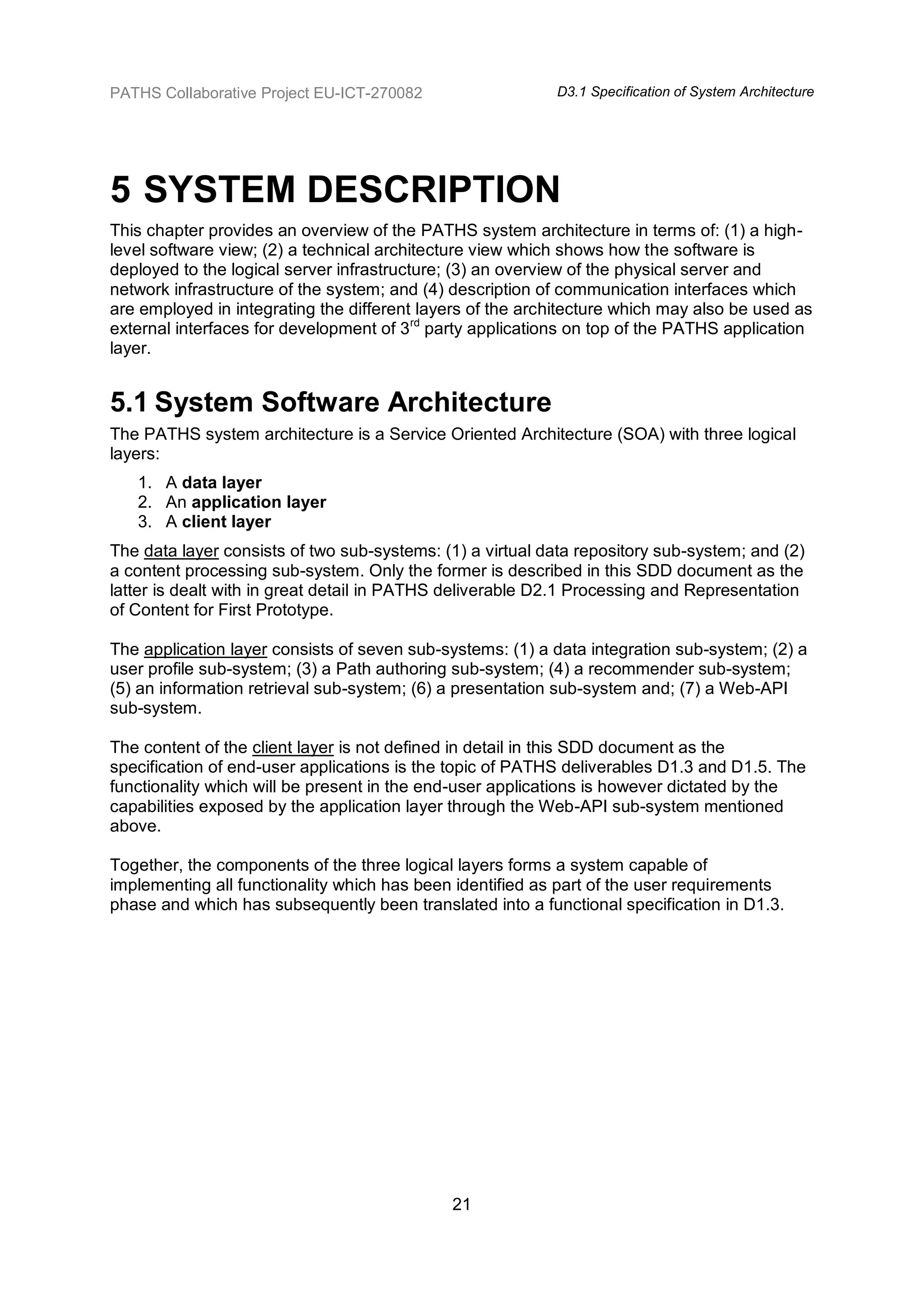 PATHS Collaborative Project EU-ICT-270082                  D3.1 Specification of System Architecture




5 SYSTEM DESCRIPTION
This chapter provides an overview of the PATHS system architecture in terms of: (1) a high-
level software view; (2) a technical architecture view which shows how the software is
deployed to the logical server infrastructure; (3) an overview of the physical server and
network infrastructure of the system; and (4) description of communication interfaces which
are employed in integrating the different layers of the architecture which may also be used as
external interfaces for development of 3rd party applications on top of the PATHS application
layer.


5.1 System Software Architecture
The PATHS system architecture is a Service Oriented Architecture (SOA) with three logical
layers:
   1. A data layer
   2. An application layer
   3. A client layer
The data layer consists of two sub-systems: (1) a virtual data repository sub-system; and (2)
a content processing sub-system. Only the former is described in this SDD document as the
latter is dealt with in great detail in PATHS deliverable D2.1 Processing and Representation
of Content for First Prototype.

The application layer consists of seven sub-systems: (1) a data integration sub-system; (2) a
user profile sub-system; (3) a Path authoring sub-system; (4) a recommender sub-system;
(5) an information retrieval sub-system; (6) a presentation sub-system and; (7) a Web-API
sub-system.

The content of the client layer is not defined in detail in this SDD document as the
specification of end-user applications is the topic of PATHS deliverables D1.3 and D1.5. The
functionality which will be present in the end-user applications is however dictated by the
capabilities exposed by the application layer through the Web-API sub-system mentioned
above.

Together, the components of the three logical layers forms a system capable of
implementing all functionality which has been identified as part of the user requirements
phase and which has subsequently been translated into a functional specification in D1.3.




                                             21
 