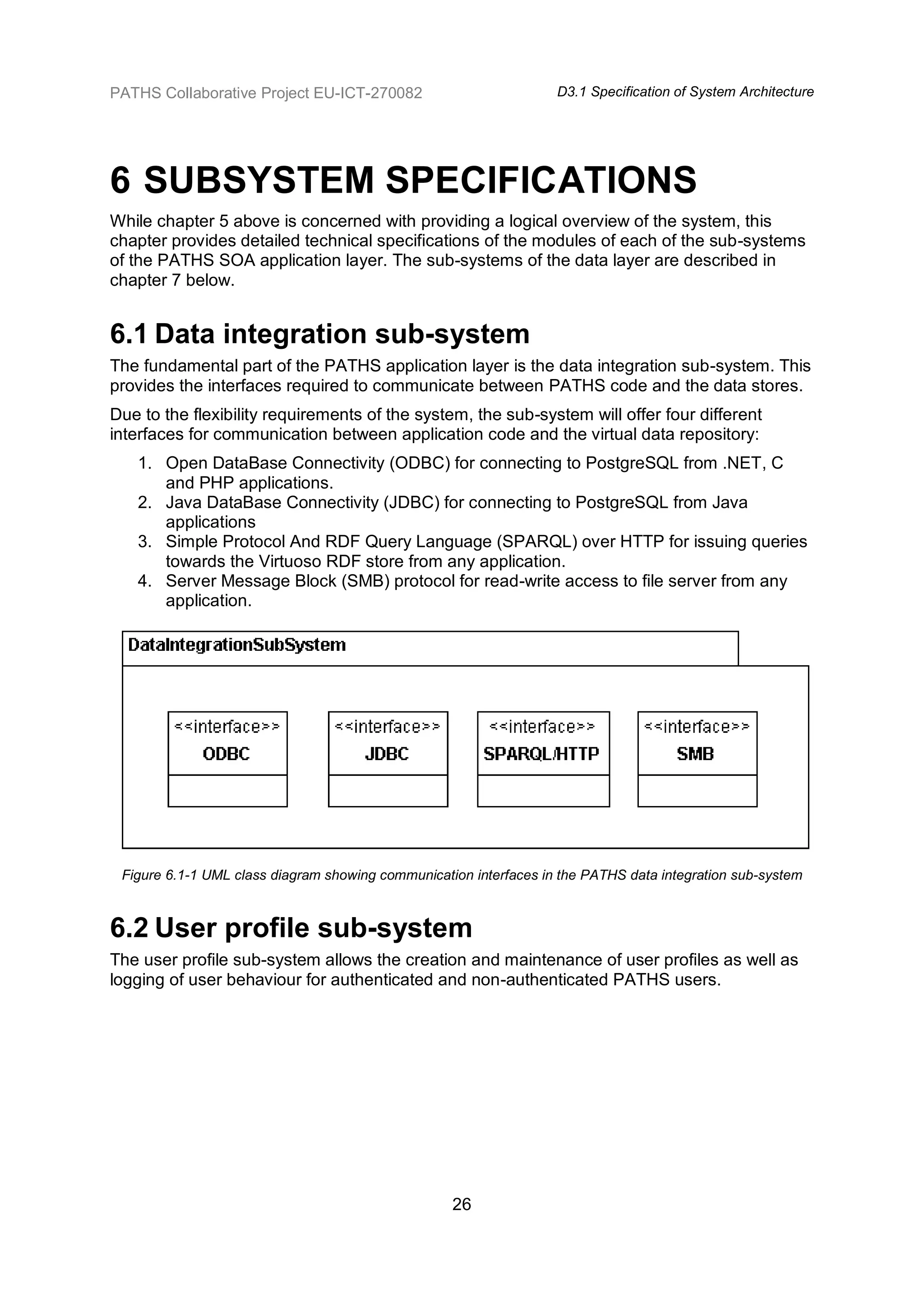PATHS Collaborative Project EU-ICT-270082                          D3.1 Specification of System Architecture




6 SUBSYSTEM SPECIFICATIONS
While chapter 5 above is concerned with providing a logical overview of the system, this
chapter provides detailed technical specifications of the modules of each of the sub-systems
of the PATHS SOA application layer. The sub-systems of the data layer are described in
chapter 7 below.


6.1 Data integration sub-system
The fundamental part of the PATHS application layer is the data integration sub-system. This
provides the interfaces required to communicate between PATHS code and the data stores.
Due to the flexibility requirements of the system, the sub-system will offer four different
interfaces for communication between application code and the virtual data repository:
   1. Open DataBase Connectivity (ODBC) for connecting to PostgreSQL from .NET, C
      and PHP applications.
   2. Java DataBase Connectivity (JDBC) for connecting to PostgreSQL from Java
      applications
   3. Simple Protocol And RDF Query Language (SPARQL) over HTTP for issuing queries
      towards the Virtuoso RDF store from any application.
   4. Server Message Block (SMB) protocol for read-write access to file server from any
      application.




 Figure 6.1-1 UML class diagram showing communication interfaces in the PATHS data integration sub-system



6.2 User profile sub-system
The user profile sub-system allows the creation and maintenance of user profiles as well as
logging of user behaviour for authenticated and non-authenticated PATHS users.




                                                   26
 