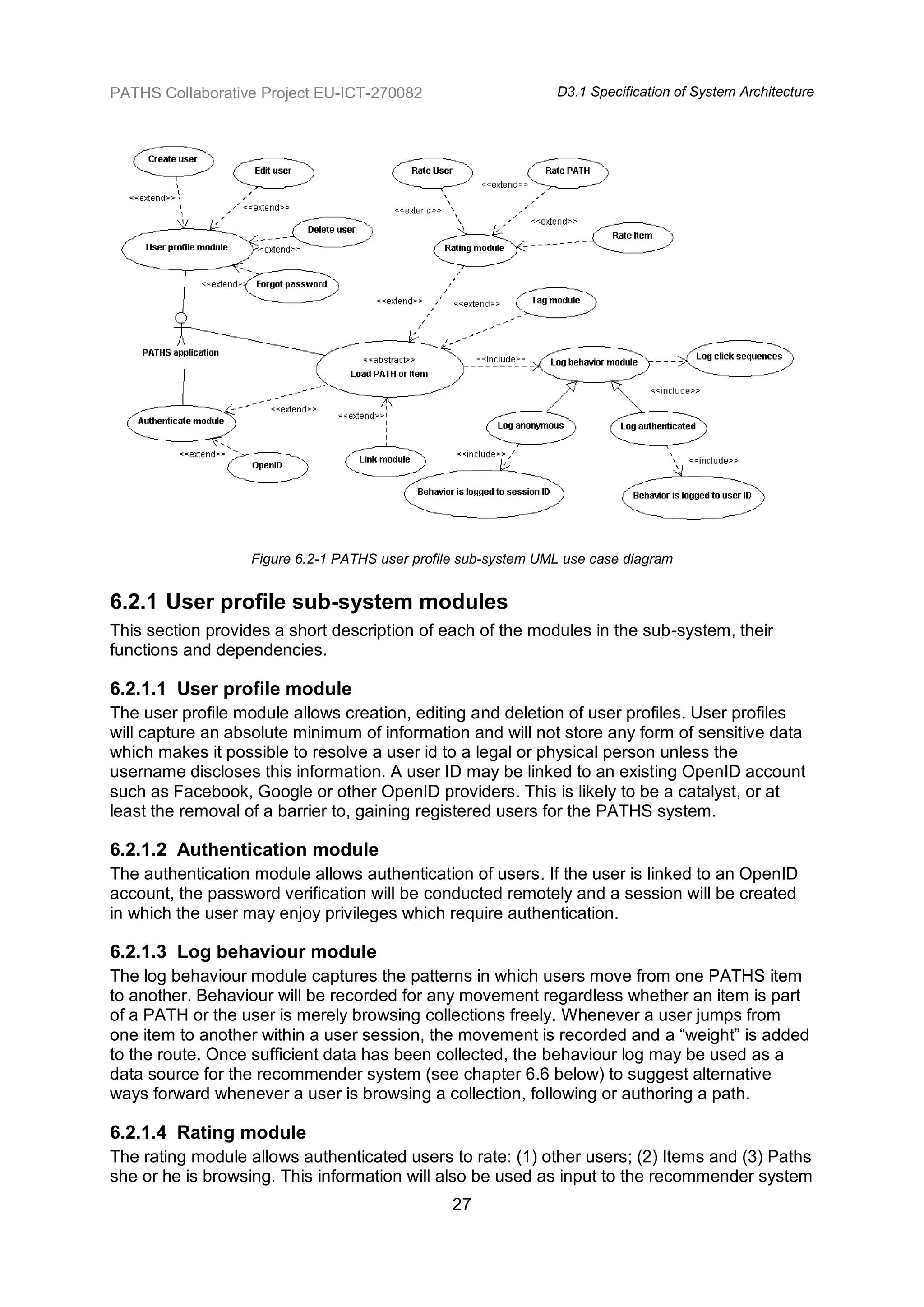 PATHS Collaborative Project EU-ICT-270082                      D3.1 Specification of System Architecture




                  Figure 6.2-1 PATHS user profile sub-system UML use case diagram


6.2.1 User profile sub-system modules
This section provides a short description of each of the modules in the sub-system, their
functions and dependencies.

6.2.1.1 User profile module
The user profile module allows creation, editing and deletion of user profiles. User profiles
will capture an absolute minimum of information and will not store any form of sensitive data
which makes it possible to resolve a user id to a legal or physical person unless the
username discloses this information. A user ID may be linked to an existing OpenID account
such as Facebook, Google or other OpenID providers. This is likely to be a catalyst, or at
least the removal of a barrier to, gaining registered users for the PATHS system.

6.2.1.2 Authentication module
The authentication module allows authentication of users. If the user is linked to an OpenID
account, the password verification will be conducted remotely and a session will be created
in which the user may enjoy privileges which require authentication.

6.2.1.3 Log behaviour module
The log behaviour module captures the patterns in which users move from one PATHS item
to another. Behaviour will be recorded for any movement regardless whether an item is part
of a PATH or the user is merely browsing collections freely. Whenever a user jumps from
one item to another within a user session, the movement is recorded and a “weight” is added
to the route. Once sufficient data has been collected, the behaviour log may be used as a
data source for the recommender system (see chapter 6.6 below) to suggest alternative
ways forward whenever a user is browsing a collection, following or authoring a path.

6.2.1.4 Rating module
The rating module allows authenticated users to rate: (1) other users; (2) Items and (3) Paths
she or he is browsing. This information will also be used as input to the recommender system
                                                27
 