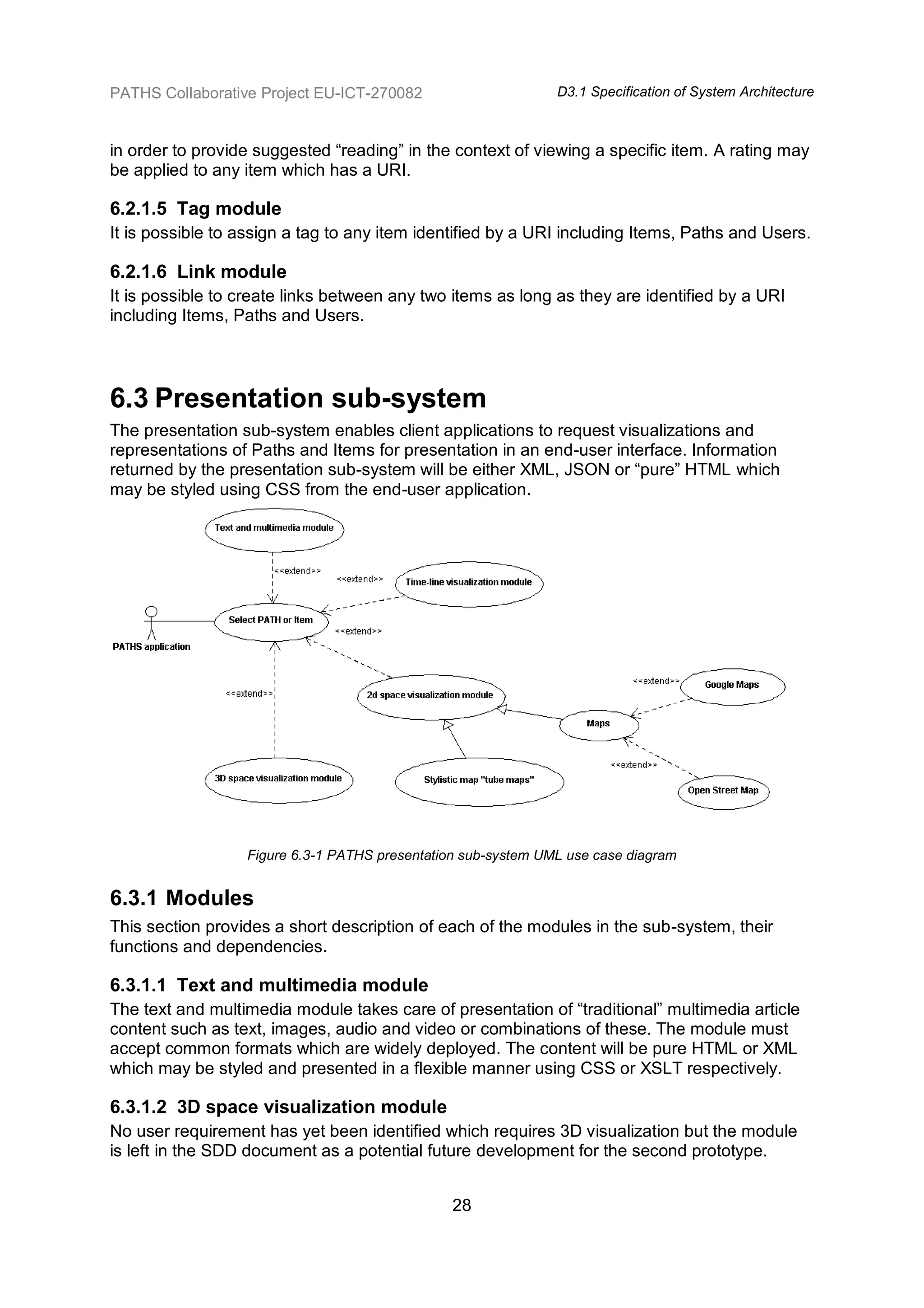 PATHS Collaborative Project EU-ICT-270082                      D3.1 Specification of System Architecture



in order to provide suggested “reading” in the context of viewing a specific item. A rating may
be applied to any item which has a URI.

6.2.1.5 Tag module
It is possible to assign a tag to any item identified by a URI including Items, Paths and Users.

6.2.1.6 Link module
It is possible to create links between any two items as long as they are identified by a URI
including Items, Paths and Users.




6.3 Presentation sub-system
The presentation sub-system enables client applications to request visualizations and
representations of Paths and Items for presentation in an end-user interface. Information
returned by the presentation sub-system will be either XML, JSON or “pure” HTML which
may be styled using CSS from the end-user application.




                  Figure 6.3-1 PATHS presentation sub-system UML use case diagram


6.3.1 Modules
This section provides a short description of each of the modules in the sub-system, their
functions and dependencies.

6.3.1.1 Text and multimedia module
The text and multimedia module takes care of presentation of “traditional” multimedia article
content such as text, images, audio and video or combinations of these. The module must
accept common formats which are widely deployed. The content will be pure HTML or XML
which may be styled and presented in a flexible manner using CSS or XSLT respectively.

6.3.1.2 3D space visualization module
No user requirement has yet been identified which requires 3D visualization but the module
is left in the SDD document as a potential future development for the second prototype.


                                                28
 