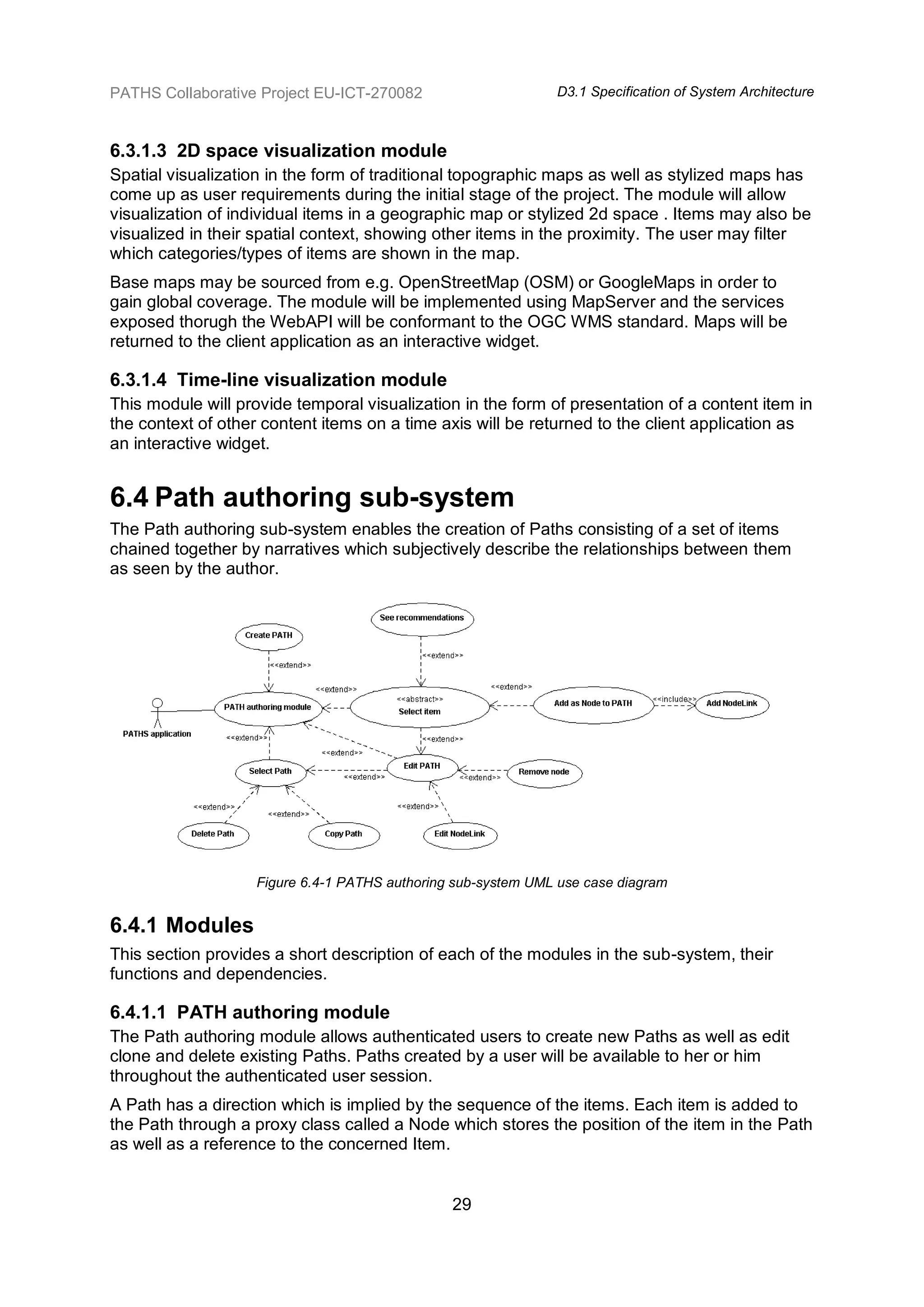 PATHS Collaborative Project EU-ICT-270082                      D3.1 Specification of System Architecture



6.3.1.3 2D space visualization module
Spatial visualization in the form of traditional topographic maps as well as stylized maps has
come up as user requirements during the initial stage of the project. The module will allow
visualization of individual items in a geographic map or stylized 2d space . Items may also be
visualized in their spatial context, showing other items in the proximity. The user may filter
which categories/types of items are shown in the map.
Base maps may be sourced from e.g. OpenStreetMap (OSM) or GoogleMaps in order to
gain global coverage. The module will be implemented using MapServer and the services
exposed thorugh the WebAPI will be conformant to the OGC WMS standard. Maps will be
returned to the client application as an interactive widget.

6.3.1.4 Time-line visualization module
This module will provide temporal visualization in the form of presentation of a content item in
the context of other content items on a time axis will be returned to the client application as
an interactive widget.


6.4 Path authoring sub-system
The Path authoring sub-system enables the creation of Paths consisting of a set of items
chained together by narratives which subjectively describe the relationships between them
as seen by the author.




                    Figure 6.4-1 PATHS authoring sub-system UML use case diagram


6.4.1 Modules
This section provides a short description of each of the modules in the sub-system, their
functions and dependencies.

6.4.1.1 PATH authoring module
The Path authoring module allows authenticated users to create new Paths as well as edit
clone and delete existing Paths. Paths created by a user will be available to her or him
throughout the authenticated user session.
A Path has a direction which is implied by the sequence of the items. Each item is added to
the Path through a proxy class called a Node which stores the position of the item in the Path
as well as a reference to the concerned Item.


                                                29
 