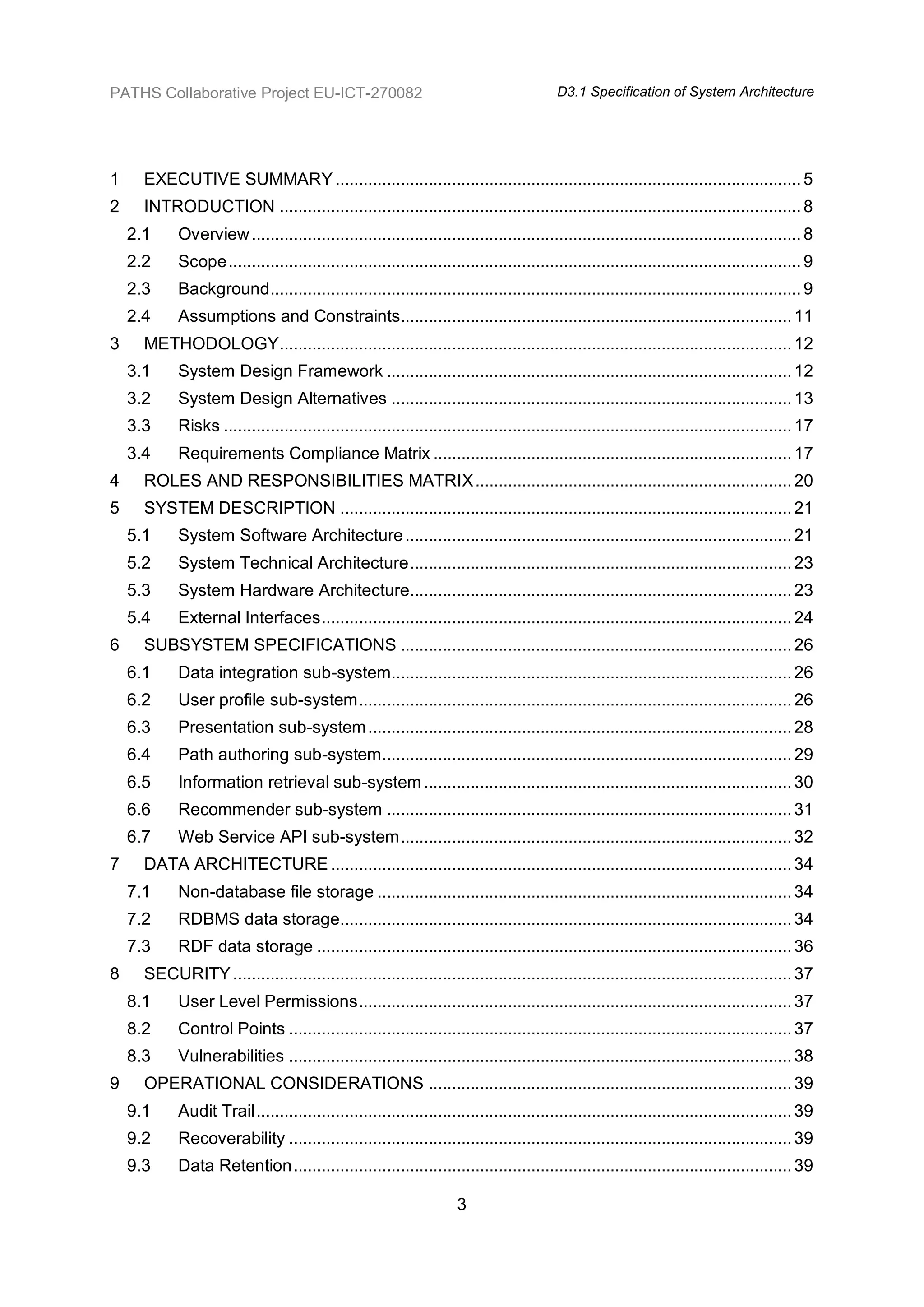 PATHS Collaborative Project EU-ICT-270082                                                 D3.1 Specification of System Architecture




1     EXECUTIVE SUMMARY .................................................................................................... 5
2     INTRODUCTION ................................................................................................................ 8
    2.1     Overview ...................................................................................................................... 8
    2.2     Scope ........................................................................................................................... 9
    2.3     Background .................................................................................................................. 9
    2.4     Assumptions and Constraints.................................................................................... 11
3     METHODOLOGY .............................................................................................................. 12
    3.1     System Design Framework ....................................................................................... 12
    3.2     System Design Alternatives ...................................................................................... 13
    3.3     Risks .......................................................................................................................... 17
    3.4     Requirements Compliance Matrix ............................................................................. 17
4     ROLES AND RESPONSIBILITIES MATRIX .................................................................... 20
5     SYSTEM DESCRIPTION ................................................................................................. 21
    5.1     System Software Architecture ................................................................................... 21
    5.2     System Technical Architecture .................................................................................. 23
    5.3     System Hardware Architecture.................................................................................. 23
    5.4     External Interfaces ..................................................................................................... 24
6     SUBSYSTEM SPECIFICATIONS .................................................................................... 26
    6.1     Data integration sub-system...................................................................................... 26
    6.2     User profile sub-system ............................................................................................. 26
    6.3     Presentation sub-system ........................................................................................... 28
    6.4     Path authoring sub-system ........................................................................................ 29
    6.5     Information retrieval sub-system ............................................................................... 30
    6.6     Recommender sub-system ....................................................................................... 31
    6.7     Web Service API sub-system .................................................................................... 32
7     DATA ARCHITECTURE ................................................................................................... 34
    7.1     Non-database file storage ......................................................................................... 34
    7.2     RDBMS data storage................................................................................................. 34
    7.3     RDF data storage ...................................................................................................... 36
8     SECURITY ........................................................................................................................ 37
    8.1     User Level Permissions ............................................................................................. 37
    8.2     Control Points ............................................................................................................ 37
    8.3     Vulnerabilities ............................................................................................................ 38
9     OPERATIONAL CONSIDERATIONS .............................................................................. 39
    9.1     Audit Trail ................................................................................................................... 39
    9.2     Recoverability ............................................................................................................ 39
    9.3     Data Retention ........................................................................................................... 39

                                                                     3
 