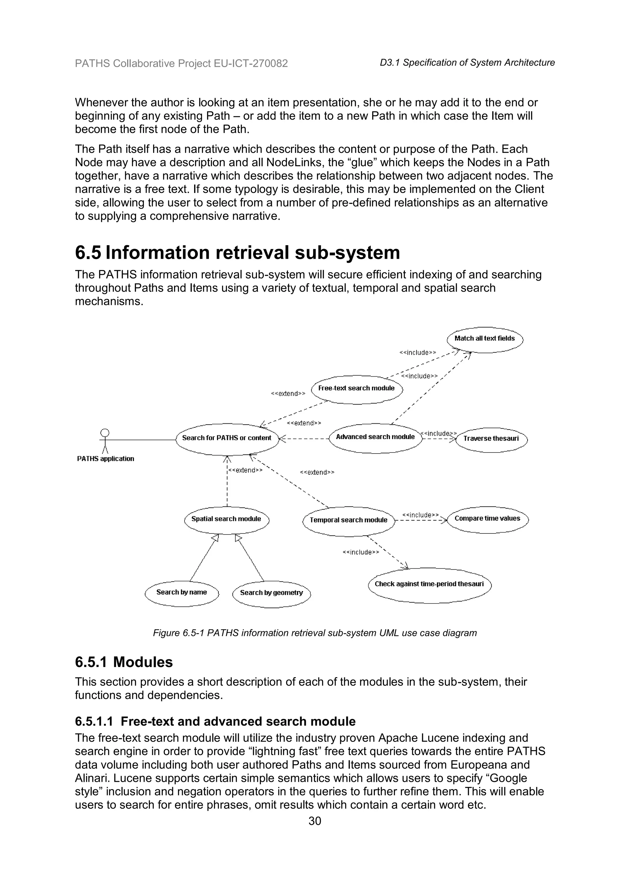 PATHS Collaborative Project EU-ICT-270082                        D3.1 Specification of System Architecture



Whenever the author is looking at an item presentation, she or he may add it to the end or
beginning of any existing Path – or add the item to a new Path in which case the Item will
become the first node of the Path.
The Path itself has a narrative which describes the content or purpose of the Path. Each
Node may have a description and all NodeLinks, the “glue” which keeps the Nodes in a Path
together, have a narrative which describes the relationship between two adjacent nodes. The
narrative is a free text. If some typology is desirable, this may be implemented on the Client
side, allowing the user to select from a number of pre-defined relationships as an alternative
to supplying a comprehensive narrative.


6.5 Information retrieval sub-system
The PATHS information retrieval sub-system will secure efficient indexing of and searching
throughout Paths and Items using a variety of textual, temporal and spatial search
mechanisms.




               Figure 6.5-1 PATHS information retrieval sub-system UML use case diagram


6.5.1 Modules
This section provides a short description of each of the modules in the sub-system, their
functions and dependencies.

6.5.1.1 Free-text and advanced search module
The free-text search module will utilize the industry proven Apache Lucene indexing and
search engine in order to provide “lightning fast” free text queries towards the entire PATHS
data volume including both user authored Paths and Items sourced from Europeana and
Alinari. Lucene supports certain simple semantics which allows users to specify “Google
style” inclusion and negation operators in the queries to further refine them. This will enable
users to search for entire phrases, omit results which contain a certain word etc.
                                                30
 