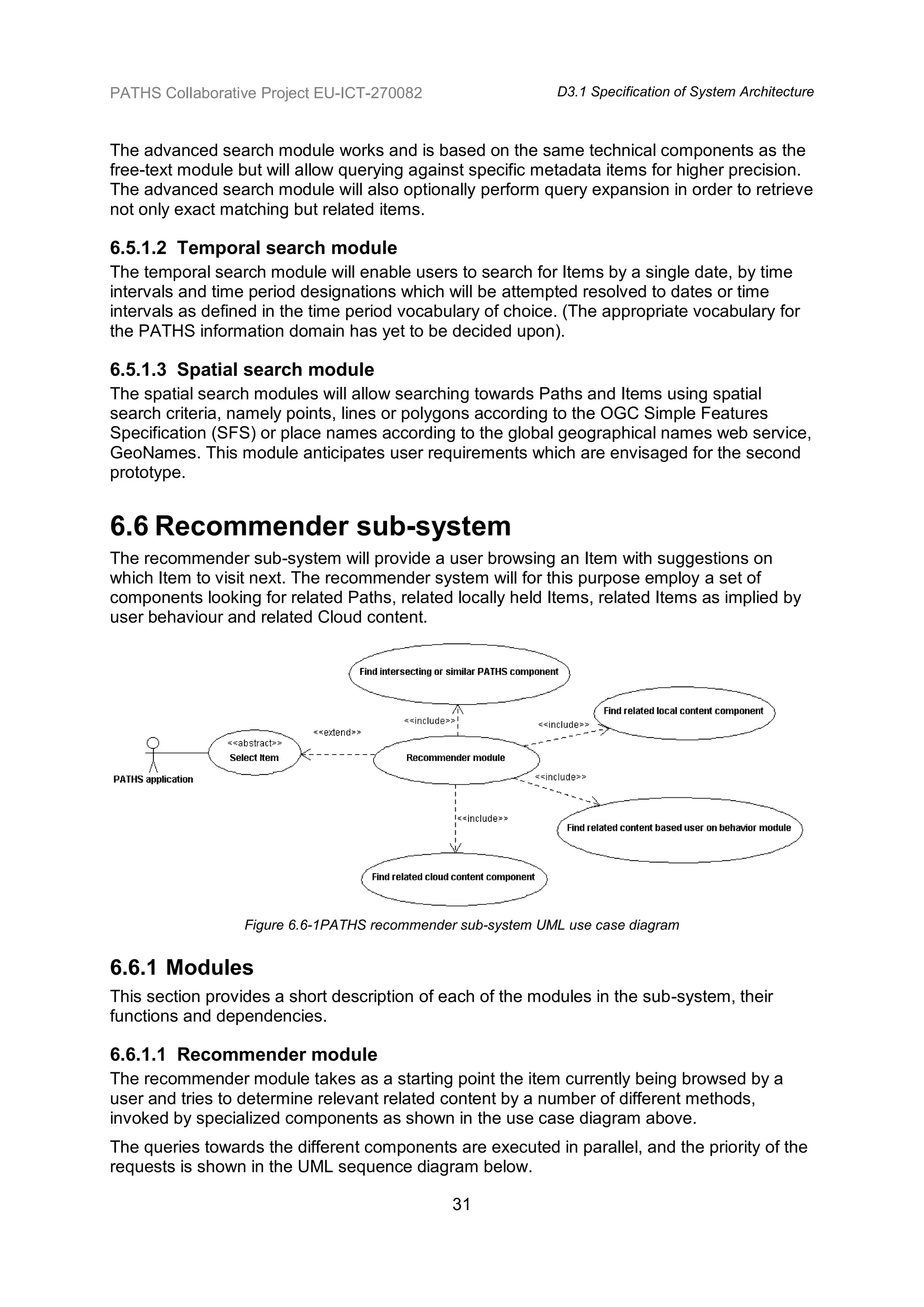PATHS Collaborative Project EU-ICT-270082                    D3.1 Specification of System Architecture



The advanced search module works and is based on the same technical components as the
free-text module but will allow querying against specific metadata items for higher precision.
The advanced search module will also optionally perform query expansion in order to retrieve
not only exact matching but related items.

6.5.1.2 Temporal search module
The temporal search module will enable users to search for Items by a single date, by time
intervals and time period designations which will be attempted resolved to dates or time
intervals as defined in the time period vocabulary of choice. (The appropriate vocabulary for
the PATHS information domain has yet to be decided upon).

6.5.1.3 Spatial search module
The spatial search modules will allow searching towards Paths and Items using spatial
search criteria, namely points, lines or polygons according to the OGC Simple Features
Specification (SFS) or place names according to the global geographical names web service,
GeoNames. This module anticipates user requirements which are envisaged for the second
prototype.


6.6 Recommender sub-system
The recommender sub-system will provide a user browsing an Item with suggestions on
which Item to visit next. The recommender system will for this purpose employ a set of
components looking for related Paths, related locally held Items, related Items as implied by
user behaviour and related Cloud content.




                  Figure 6.6-1PATHS recommender sub-system UML use case diagram


6.6.1 Modules
This section provides a short description of each of the modules in the sub-system, their
functions and dependencies.

6.6.1.1 Recommender module
The recommender module takes as a starting point the item currently being browsed by a
user and tries to determine relevant related content by a number of different methods,
invoked by specialized components as shown in the use case diagram above.
The queries towards the different components are executed in parallel, and the priority of the
requests is shown in the UML sequence diagram below.

                                               31
 