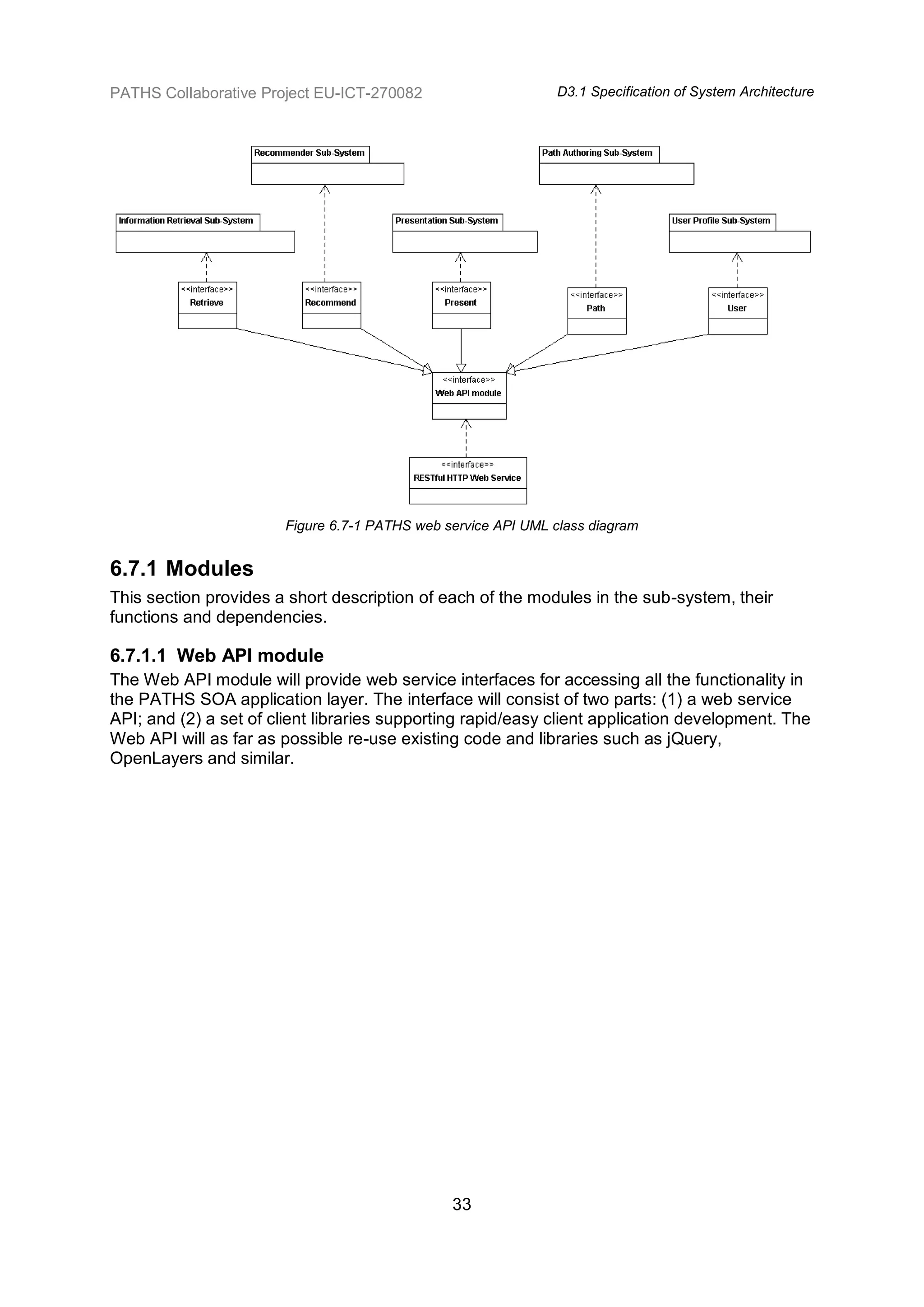 PATHS Collaborative Project EU-ICT-270082                       D3.1 Specification of System Architecture




                        Figure 6.7-1 PATHS web service API UML class diagram


6.7.1 Modules
This section provides a short description of each of the modules in the sub-system, their
functions and dependencies.

6.7.1.1 Web API module
The Web API module will provide web service interfaces for accessing all the functionality in
the PATHS SOA application layer. The interface will consist of two parts: (1) a web service
API; and (2) a set of client libraries supporting rapid/easy client application development. The
Web API will as far as possible re-use existing code and libraries such as jQuery,
OpenLayers and similar.




                                                33
 