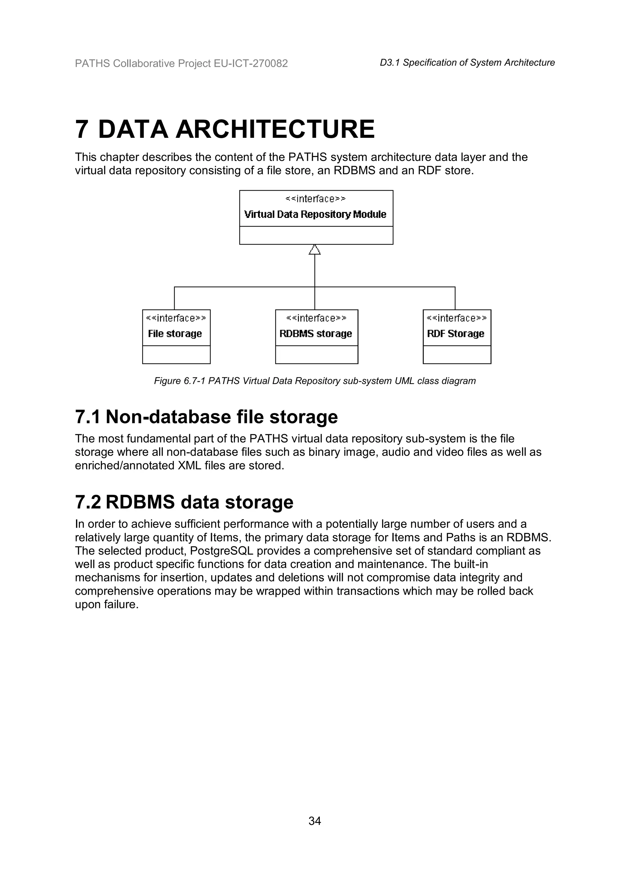 PATHS Collaborative Project EU-ICT-270082                       D3.1 Specification of System Architecture




7 DATA ARCHITECTURE
This chapter describes the content of the PATHS system architecture data layer and the
virtual data repository consisting of a file store, an RDBMS and an RDF store.




               Figure 6.7-1 PATHS Virtual Data Repository sub-system UML class diagram



7.1 Non-database file storage
The most fundamental part of the PATHS virtual data repository sub-system is the file
storage where all non-database files such as binary image, audio and video files as well as
enriched/annotated XML files are stored.


7.2 RDBMS data storage
In order to achieve sufficient performance with a potentially large number of users and a
relatively large quantity of Items, the primary data storage for Items and Paths is an RDBMS.
The selected product, PostgreSQL provides a comprehensive set of standard compliant as
well as product specific functions for data creation and maintenance. The built-in
mechanisms for insertion, updates and deletions will not compromise data integrity and
comprehensive operations may be wrapped within transactions which may be rolled back
upon failure.




                                                 34
 