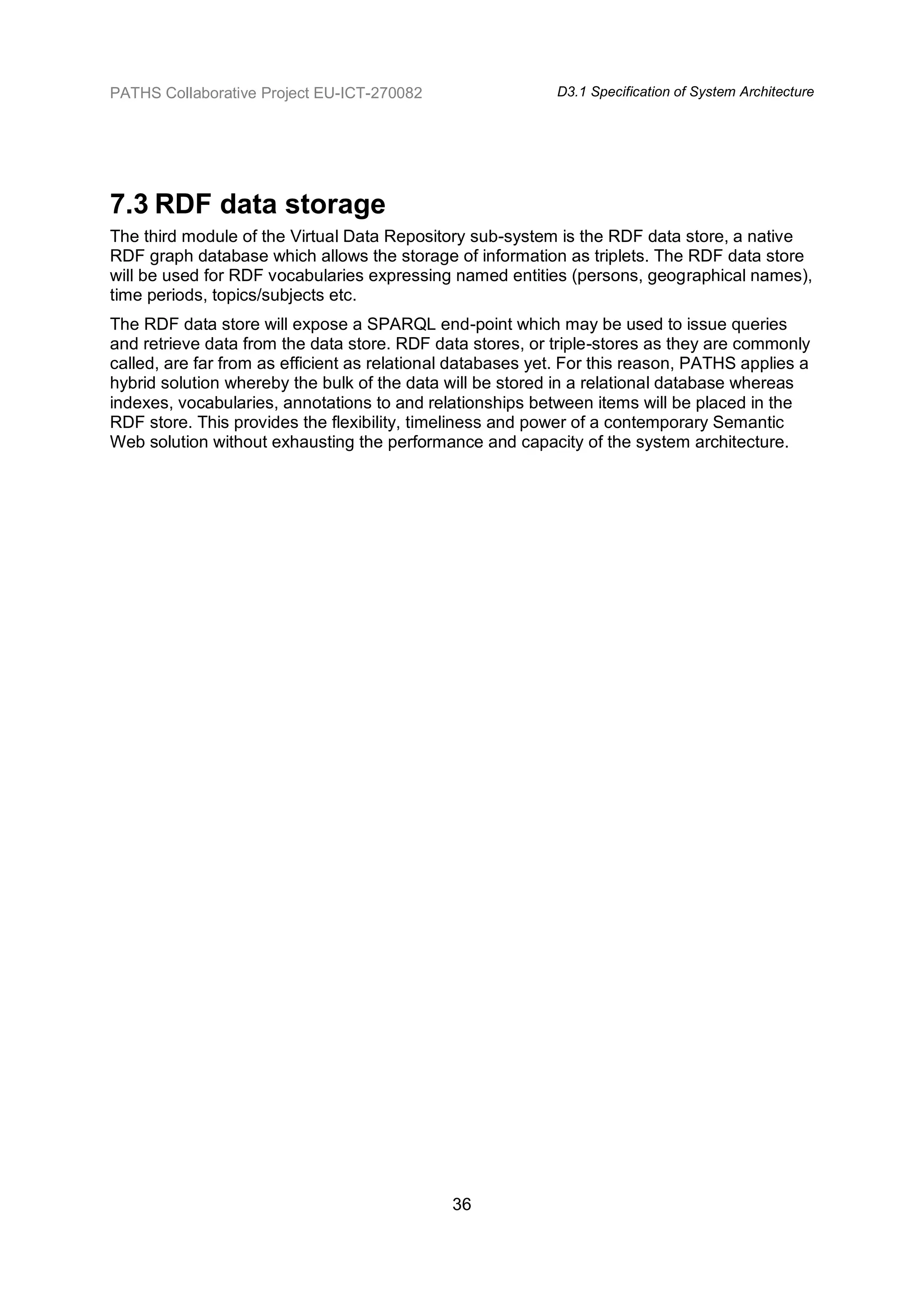 PATHS Collaborative Project EU-ICT-270082                   D3.1 Specification of System Architecture




7.3 RDF data storage
The third module of the Virtual Data Repository sub-system is the RDF data store, a native
RDF graph database which allows the storage of information as triplets. The RDF data store
will be used for RDF vocabularies expressing named entities (persons, geographical names),
time periods, topics/subjects etc.
The RDF data store will expose a SPARQL end-point which may be used to issue queries
and retrieve data from the data store. RDF data stores, or triple-stores as they are commonly
called, are far from as efficient as relational databases yet. For this reason, PATHS applies a
hybrid solution whereby the bulk of the data will be stored in a relational database whereas
indexes, vocabularies, annotations to and relationships between items will be placed in the
RDF store. This provides the flexibility, timeliness and power of a contemporary Semantic
Web solution without exhausting the performance and capacity of the system architecture.




                                              36
 