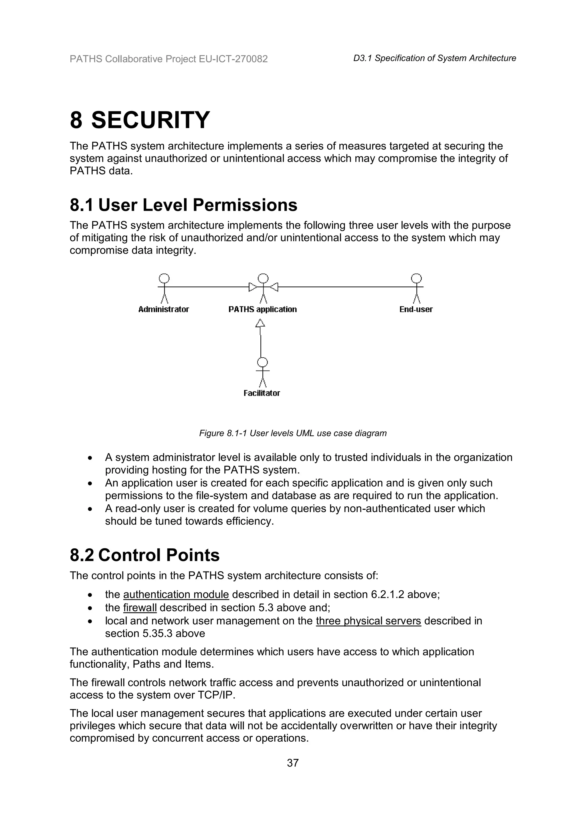 PATHS Collaborative Project EU-ICT-270082                       D3.1 Specification of System Architecture




8 SECURITY
The PATHS system architecture implements a series of measures targeted at securing the
system against unauthorized or unintentional access which may compromise the integrity of
PATHS data.


8.1 User Level Permissions
The PATHS system architecture implements the following three user levels with the purpose
of mitigating the risk of unauthorized and/or unintentional access to the system which may
compromise data integrity.




                            Figure 8.1-1 User levels UML use case diagram

      A system administrator level is available only to trusted individuals in the organization
       providing hosting for the PATHS system.
      An application user is created for each specific application and is given only such
       permissions to the file-system and database as are required to run the application.
      A read-only user is created for volume queries by non-authenticated user which
       should be tuned towards efficiency.


8.2 Control Points
The control points in the PATHS system architecture consists of:
      the authentication module described in detail in section 6.2.1.2 above;
      the firewall described in section 5.3 above and;
      local and network user management on the three physical servers described in
       section 5.35.3 above
The authentication module determines which users have access to which application
functionality, Paths and Items.
The firewall controls network traffic access and prevents unauthorized or unintentional
access to the system over TCP/IP.
The local user management secures that applications are executed under certain user
privileges which secure that data will not be accidentally overwritten or have their integrity
compromised by concurrent access or operations.

                                                 37
 