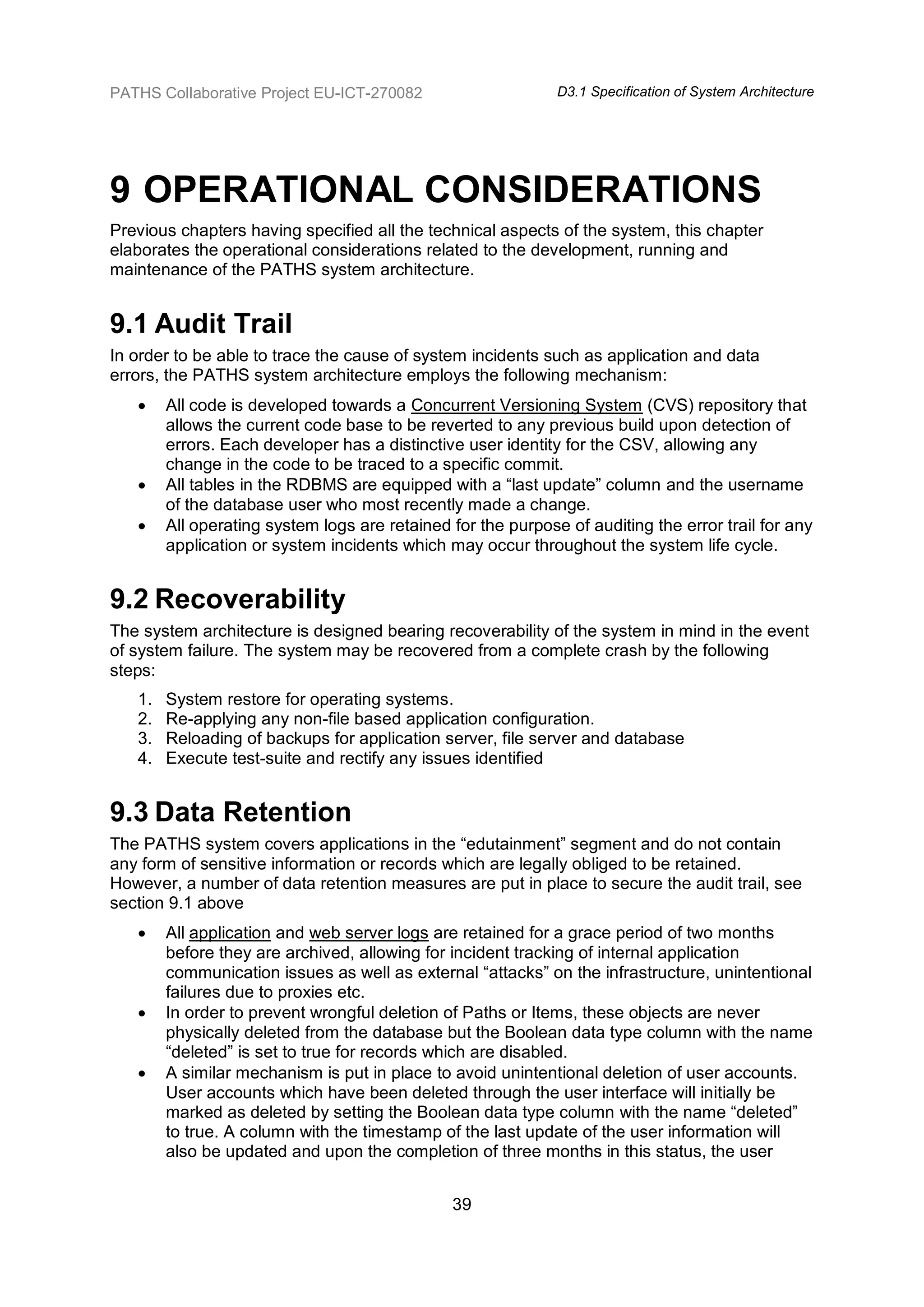 PATHS Collaborative Project EU-ICT-270082                     D3.1 Specification of System Architecture




9 OPERATIONAL CONSIDERATIONS
Previous chapters having specified all the technical aspects of the system, this chapter
elaborates the operational considerations related to the development, running and
maintenance of the PATHS system architecture.


9.1 Audit Trail
In order to be able to trace the cause of system incidents such as application and data
errors, the PATHS system architecture employs the following mechanism:
       All code is developed towards a Concurrent Versioning System (CVS) repository that
        allows the current code base to be reverted to any previous build upon detection of
        errors. Each developer has a distinctive user identity for the CSV, allowing any
        change in the code to be traced to a specific commit.
       All tables in the RDBMS are equipped with a “last update” column and the username
        of the database user who most recently made a change.
       All operating system logs are retained for the purpose of auditing the error trail for any
        application or system incidents which may occur throughout the system life cycle.


9.2 Recoverability
The system architecture is designed bearing recoverability of the system in mind in the event
of system failure. The system may be recovered from a complete crash by the following
steps:
   1.   System restore for operating systems.
   2.   Re-applying any non-file based application configuration.
   3.   Reloading of backups for application server, file server and database
   4.   Execute test-suite and rectify any issues identified


9.3 Data Retention
The PATHS system covers applications in the “edutainment” segment and do not contain
any form of sensitive information or records which are legally obliged to be retained.
However, a number of data retention measures are put in place to secure the audit trail, see
section 9.1 above
       All application and web server logs are retained for a grace period of two months
        before they are archived, allowing for incident tracking of internal application
        communication issues as well as external “attacks” on the infrastructure, unintentional
        failures due to proxies etc.
       In order to prevent wrongful deletion of Paths or Items, these objects are never
        physically deleted from the database but the Boolean data type column with the name
        “deleted” is set to true for records which are disabled.
       A similar mechanism is put in place to avoid unintentional deletion of user accounts.
        User accounts which have been deleted through the user interface will initially be
        marked as deleted by setting the Boolean data type column with the name “deleted”
        to true. A column with the timestamp of the last update of the user information will
        also be updated and upon the completion of three months in this status, the user


                                               39
 