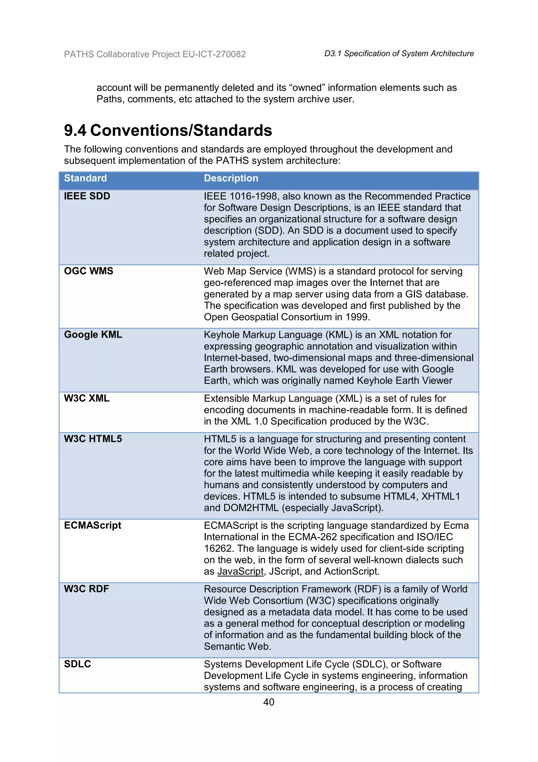 PATHS Collaborative Project EU-ICT-270082                 D3.1 Specification of System Architecture



       account will be permanently deleted and its “owned” information elements such as
       Paths, comments, etc attached to the system archive user.


9.4 Conventions/Standards
The following conventions and standards are employed throughout the development and
subsequent implementation of the PATHS system architecture:
Standard                       Description
IEEE SDD                       IEEE 1016-1998, also known as the Recommended Practice
                               for Software Design Descriptions, is an IEEE standard that
                               specifies an organizational structure for a software design
                               description (SDD). An SDD is a document used to specify
                               system architecture and application design in a software
                               related project.
OGC WMS                        Web Map Service (WMS) is a standard protocol for serving
                               geo-referenced map images over the Internet that are
                               generated by a map server using data from a GIS database.
                               The specification was developed and first published by the
                               Open Geospatial Consortium in 1999.
Google KML                     Keyhole Markup Language (KML) is an XML notation for
                               expressing geographic annotation and visualization within
                               Internet-based, two-dimensional maps and three-dimensional
                               Earth browsers. KML was developed for use with Google
                               Earth, which was originally named Keyhole Earth Viewer
W3C XML                        Extensible Markup Language (XML) is a set of rules for
                               encoding documents in machine-readable form. It is defined
                               in the XML 1.0 Specification produced by the W3C.
W3C HTML5                      HTML5 is a language for structuring and presenting content
                               for the World Wide Web, a core technology of the Internet. Its
                               core aims have been to improve the language with support
                               for the latest multimedia while keeping it easily readable by
                               humans and consistently understood by computers and
                               devices. HTML5 is intended to subsume HTML4, XHTML1
                               and DOM2HTML (especially JavaScript).
ECMAScript                     ECMAScript is the scripting language standardized by Ecma
                               International in the ECMA-262 specification and ISO/IEC
                               16262. The language is widely used for client-side scripting
                               on the web, in the form of several well-known dialects such
                               as JavaScript, JScript, and ActionScript.
W3C RDF                        Resource Description Framework (RDF) is a family of World
                               Wide Web Consortium (W3C) specifications originally
                               designed as a metadata data model. It has come to be used
                               as a general method for conceptual description or modeling
                               of information and as the fundamental building block of the
                               Semantic Web.
SDLC                           Systems Development Life Cycle (SDLC), or Software
                               Development Life Cycle in systems engineering, information
                               systems and software engineering, is a process of creating
                                             40
 