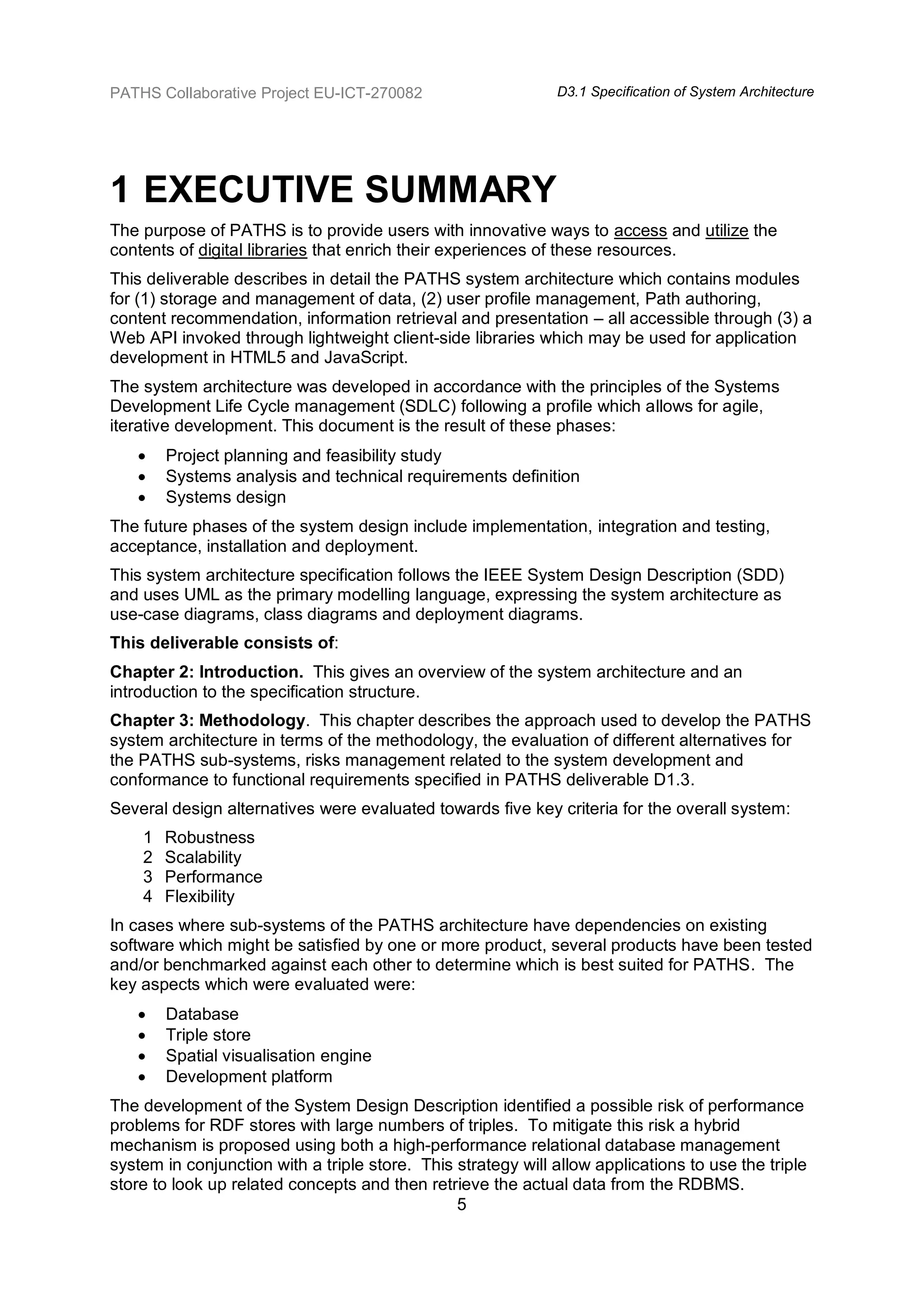 PATHS Collaborative Project EU-ICT-270082                     D3.1 Specification of System Architecture




1 EXECUTIVE SUMMARY
The purpose of PATHS is to provide users with innovative ways to access and utilize the
contents of digital libraries that enrich their experiences of these resources.
This deliverable describes in detail the PATHS system architecture which contains modules
for (1) storage and management of data, (2) user profile management, Path authoring,
content recommendation, information retrieval and presentation – all accessible through (3) a
Web API invoked through lightweight client-side libraries which may be used for application
development in HTML5 and JavaScript.
The system architecture was developed in accordance with the principles of the Systems
Development Life Cycle management (SDLC) following a profile which allows for agile,
iterative development. This document is the result of these phases:
       Project planning and feasibility study
       Systems analysis and technical requirements definition
       Systems design
The future phases of the system design include implementation, integration and testing,
acceptance, installation and deployment.
This system architecture specification follows the IEEE System Design Description (SDD)
and uses UML as the primary modelling language, expressing the system architecture as
use-case diagrams, class diagrams and deployment diagrams.
This deliverable consists of:
Chapter 2: Introduction. This gives an overview of the system architecture and an
introduction to the specification structure.
Chapter 3: Methodology. This chapter describes the approach used to develop the PATHS
system architecture in terms of the methodology, the evaluation of different alternatives for
the PATHS sub-systems, risks management related to the system development and
conformance to functional requirements specified in PATHS deliverable D1.3.
Several design alternatives were evaluated towards five key criteria for the overall system:
    1   Robustness
    2   Scalability
    3   Performance
    4   Flexibility
In cases where sub-systems of the PATHS architecture have dependencies on existing
software which might be satisfied by one or more product, several products have been tested
and/or benchmarked against each other to determine which is best suited for PATHS. The
key aspects which were evaluated were:
       Database
       Triple store
       Spatial visualisation engine
       Development platform
The development of the System Design Description identified a possible risk of performance
problems for RDF stores with large numbers of triples. To mitigate this risk a hybrid
mechanism is proposed using both a high-performance relational database management
system in conjunction with a triple store. This strategy will allow applications to use the triple
store to look up related concepts and then retrieve the actual data from the RDBMS.
                                                5
 
