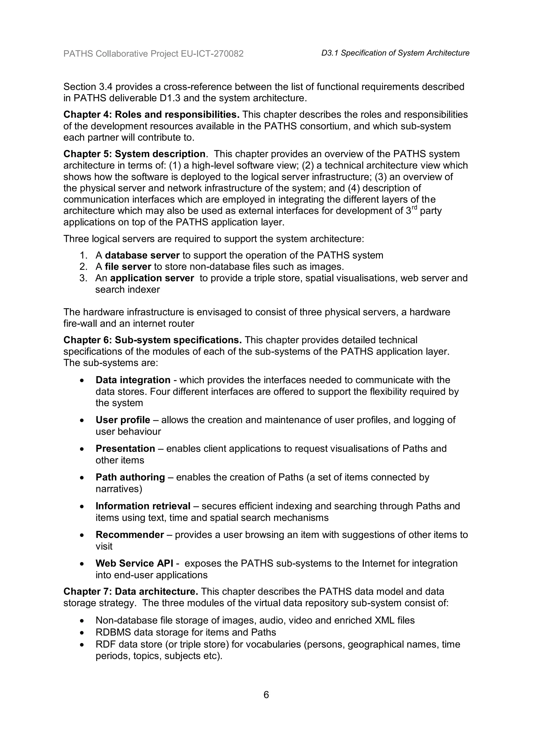 PATHS Collaborative Project EU-ICT-270082                     D3.1 Specification of System Architecture



Section 3.4 provides a cross-reference between the list of functional requirements described
in PATHS deliverable D1.3 and the system architecture.
Chapter 4: Roles and responsibilities. This chapter describes the roles and responsibilities
of the development resources available in the PATHS consortium, and which sub-system
each partner will contribute to.
Chapter 5: System description. This chapter provides an overview of the PATHS system
architecture in terms of: (1) a high-level software view; (2) a technical architecture view which
shows how the software is deployed to the logical server infrastructure; (3) an overview of
the physical server and network infrastructure of the system; and (4) description of
communication interfaces which are employed in integrating the different layers of the
architecture which may also be used as external interfaces for development of 3 rd party
applications on top of the PATHS application layer.
Three logical servers are required to support the system architecture:
   1. A database server to support the operation of the PATHS system
   2. A file server to store non-database files such as images.
   3. An application server to provide a triple store, spatial visualisations, web server and
      search indexer

The hardware infrastructure is envisaged to consist of three physical servers, a hardware
fire-wall and an internet router
Chapter 6: Sub-system specifications. This chapter provides detailed technical
specifications of the modules of each of the sub-systems of the PATHS application layer.
The sub-systems are:
      Data integration - which provides the interfaces needed to communicate with the
       data stores. Four different interfaces are offered to support the flexibility required by
       the system
      User profile – allows the creation and maintenance of user profiles, and logging of
       user behaviour
      Presentation – enables client applications to request visualisations of Paths and
       other items
      Path authoring – enables the creation of Paths (a set of items connected by
       narratives)
      Information retrieval – secures efficient indexing and searching through Paths and
       items using text, time and spatial search mechanisms
      Recommender – provides a user browsing an item with suggestions of other items to
       visit
      Web Service API - exposes the PATHS sub-systems to the Internet for integration
       into end-user applications
Chapter 7: Data architecture. This chapter describes the PATHS data model and data
storage strategy. The three modules of the virtual data repository sub-system consist of:
      Non-database file storage of images, audio, video and enriched XML files
      RDBMS data storage for items and Paths
      RDF data store (or triple store) for vocabularies (persons, geographical names, time
       periods, topics, subjects etc).


                                                6
 