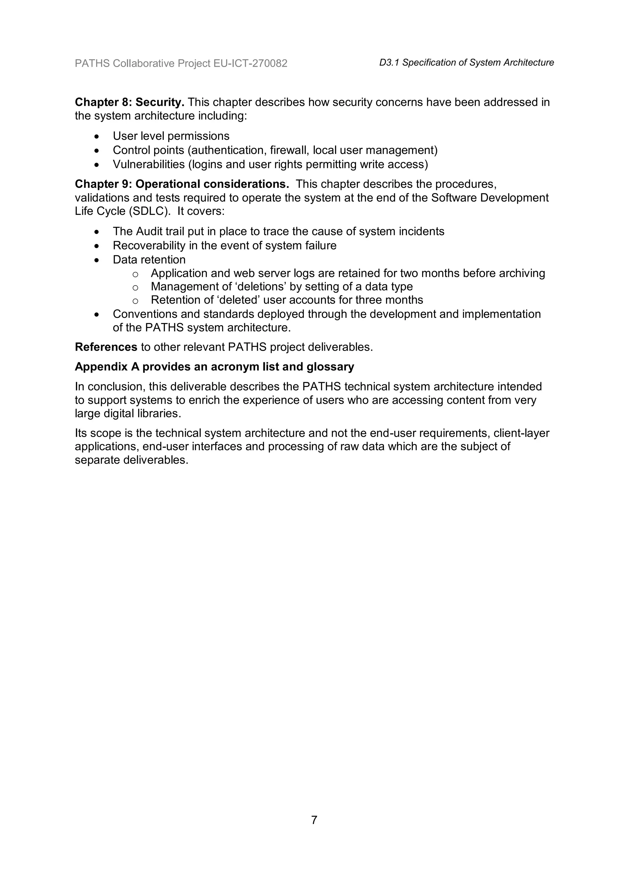 PATHS Collaborative Project EU-ICT-270082                   D3.1 Specification of System Architecture



Chapter 8: Security. This chapter describes how security concerns have been addressed in
the system architecture including:
      User level permissions
      Control points (authentication, firewall, local user management)
      Vulnerabilities (logins and user rights permitting write access)
Chapter 9: Operational considerations. This chapter describes the procedures,
validations and tests required to operate the system at the end of the Software Development
Life Cycle (SDLC). It covers:
      The Audit trail put in place to trace the cause of system incidents
      Recoverability in the event of system failure
      Data retention
           o Application and web server logs are retained for two months before archiving
           o Management of „deletions‟ by setting of a data type
           o Retention of „deleted‟ user accounts for three months
      Conventions and standards deployed through the development and implementation
       of the PATHS system architecture.
References to other relevant PATHS project deliverables.
Appendix A provides an acronym list and glossary
In conclusion, this deliverable describes the PATHS technical system architecture intended
to support systems to enrich the experience of users who are accessing content from very
large digital libraries.
Its scope is the technical system architecture and not the end-user requirements, client-layer
applications, end-user interfaces and processing of raw data which are the subject of
separate deliverables.




                                              7
 