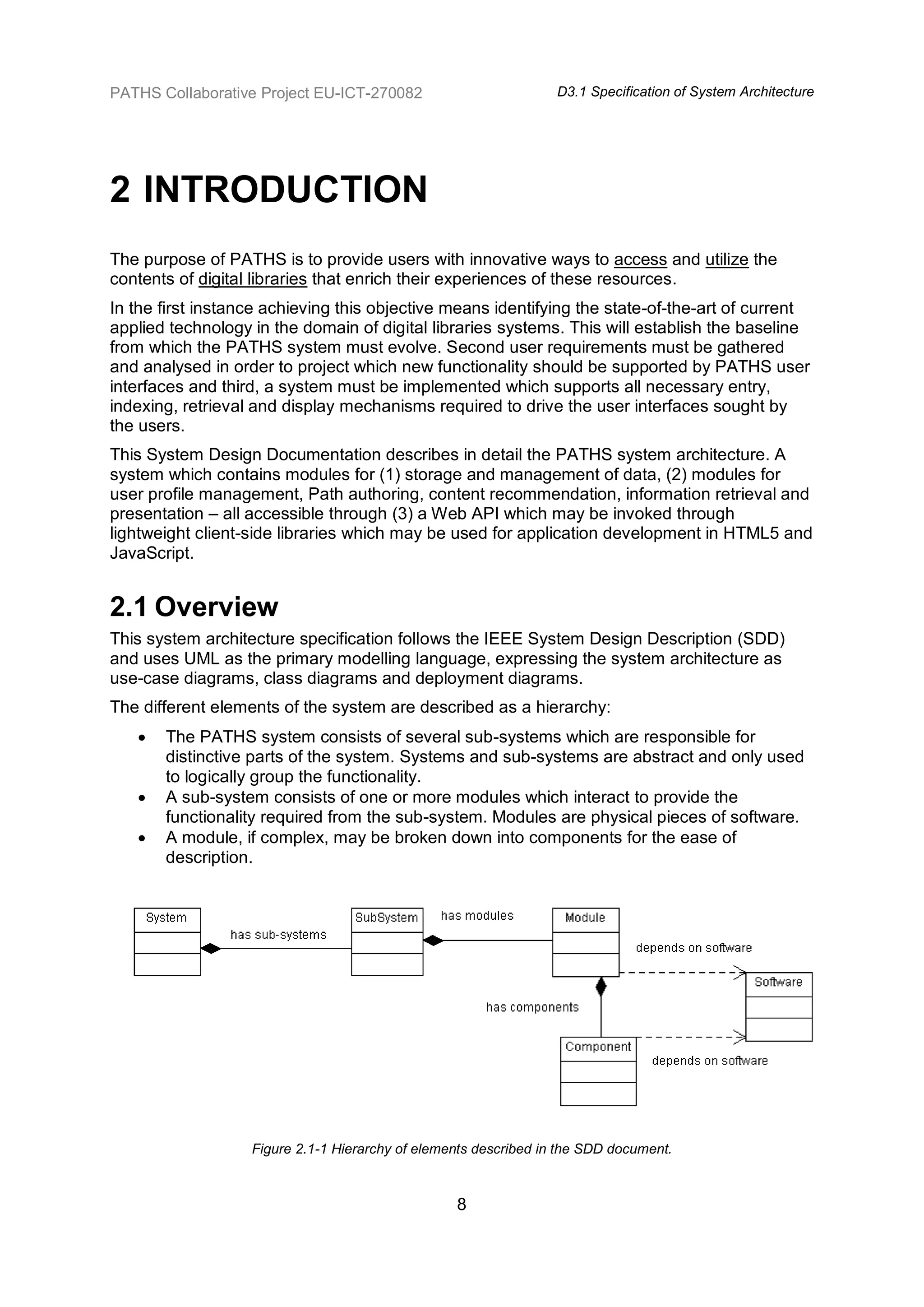 PATHS Collaborative Project EU-ICT-270082                         D3.1 Specification of System Architecture




2 INTRODUCTION
The purpose of PATHS is to provide users with innovative ways to access and utilize the
contents of digital libraries that enrich their experiences of these resources.
In the first instance achieving this objective means identifying the state-of-the-art of current
applied technology in the domain of digital libraries systems. This will establish the baseline
from which the PATHS system must evolve. Second user requirements must be gathered
and analysed in order to project which new functionality should be supported by PATHS user
interfaces and third, a system must be implemented which supports all necessary entry,
indexing, retrieval and display mechanisms required to drive the user interfaces sought by
the users.
This System Design Documentation describes in detail the PATHS system architecture. A
system which contains modules for (1) storage and management of data, (2) modules for
user profile management, Path authoring, content recommendation, information retrieval and
presentation – all accessible through (3) a Web API which may be invoked through
lightweight client-side libraries which may be used for application development in HTML5 and
JavaScript.


2.1 Overview
This system architecture specification follows the IEEE System Design Description (SDD)
and uses UML as the primary modelling language, expressing the system architecture as
use-case diagrams, class diagrams and deployment diagrams.
The different elements of the system are described as a hierarchy:
      The PATHS system consists of several sub-systems which are responsible for
       distinctive parts of the system. Systems and sub-systems are abstract and only used
       to logically group the functionality.
      A sub-system consists of one or more modules which interact to provide the
       functionality required from the sub-system. Modules are physical pieces of software.
      A module, if complex, may be broken down into components for the ease of
       description.




                   Figure 2.1-1 Hierarchy of elements described in the SDD document.



                                                  8
 