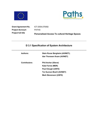 Grant Agreement No.         ICT-2009-270082
Project Acronym             PATHS
Project full title
                            Personalised Access To cultural Heritage Spaces




                     D 3.1 Specification of System Architecture


            Authors:                Stein Runar Bergheim (AVINET);
                                    Idar Thoresen Kvam (AVINET)


            Contributors:           Phil Archer (iSieve)
                                    Kate Fernie (MDR)
                                    Paul Clough (USFD)
                                    Tor Gunnar Øverli (AVINET)
                                    Mark Stevenson (USFD)
 