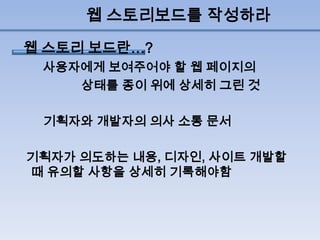 웹 스토리보드를 작성하라
웹 스토리 보드란…?
 사용자에게 보여주어야 할 웹 페이지의
    상태를 종이 위에 상세히 그린 것

 기획자와 개발자의 의사 소통 문서

기획자가 의도하는 내용, 디자인, 사이트 개발할
때 유의할 사항을 상세히 기록해야함
 